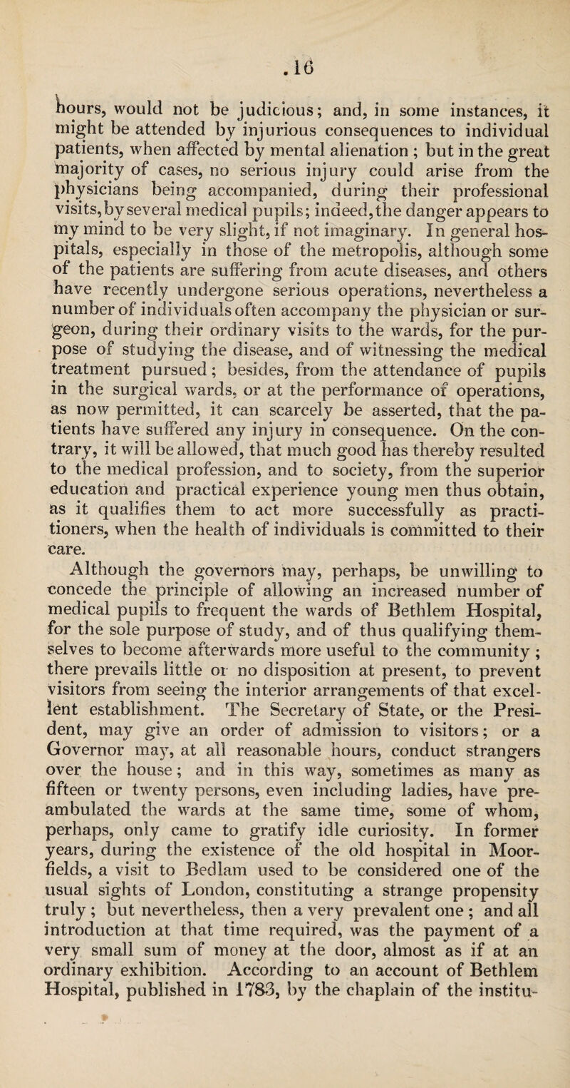 hours, would not be judicious; and, in some instances, it might be attended by injurious consequences to individual patients, when affected by mental alienation ; but in the great majority of cases, no serious injury could arise from the physicians being accompanied, during their professional visits, by several medical pupils; indeed, the danger appears to my mind to be very slight, if not imaginary. In general hos¬ pitals, especially in those of the metropolis, although some of the patients are suffering from acute diseases, and others have recently undergone serious operations, nevertheless a number of individuals often accompany the physician or sur¬ geon, during their ordinary visits to the wards, for the pur¬ pose of studying the disease, and of witnessing the medical treatment pursued; besides, from the attendance of pupils in the surgical wards, or at the performance of operations, as now permitted, it can scarcely be asserted, that the pa¬ tients have suffered any injury in consequence. On the con¬ trary, it will be allowed, that much good has thereby resulted to the medical profession, and to society, from the superior education and practical experience young men thus obtain, as it qualifies them to act more successfully as practi¬ tioners, when the health of individuals is committed to their care. Although the governors may, perhaps, be unwilling to concede the principle of allowing an increased number of medical pupils to frequent the wards of Bethlem Hospital, for the sole purpose of study, and of thus qualifying them¬ selves to become afterwards more useful to the community ; there prevails little or no disposition at present, to prevent visitors from seeing the interior arrangements of that excel¬ lent establishment. The Secretary of State, or the Presi¬ dent, may give an order of admission to visitors; or a Governor may, at all reasonable hours, conduct strangers over the house; and in this way, sometimes as many as fifteen or twenty persons, even including ladies, have pre¬ ambulated the wards at the same time, some of whom, perhaps, only came to gratify idle curiosity. In former years, during the existence of the old hospital in Moor- fields, a visit to Bedlam used to be considered one of the usual sights of London, constituting a strange propensity truly ; but nevertheless, then a very prevalent one ; and all introduction at that time required, was the payment of a very small sum of money at the door, almost as if at an ordinary exhibition. According to an account of Bethlem Hospital, published in 1783, by the chaplain of the institu-