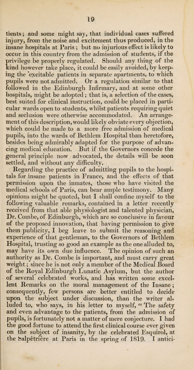 tients; and some might say, that individual cases suffered injury, from the noise and excitement thus produced, in the insane hospitals at Paris ; but no injurious effect is likely to occur in this country from the admission of students, if the {privilege be properly regulated. Should any thing of the rind however take place, it could be easily avoided, by keep¬ ing the 'excitable patients in separate apartments, to which pupils were not admitted. Or a regulation similar to that followed in the Edinburgh Infirmary, and at some other hospitals, might be adopted; that is, a selection of the cases, best suited for clinical instruction, could be placed in parti¬ cular wards open to students, whilst patients requiring quiet and seclusion were otherwise accommodated. An arrange¬ ment of this description, would likely obviate every objection, which could be made to a more free admission of medical pupils, into the wards of Bethlem Hospital than heretofore, besides being admirably adapted for the purpose of advan¬ cing medical education. But if the Governors concede the general principle now advocated, the details will be soon settled, and without any difficulty. Regarding the practice of admitting pupils to the hospi¬ tals for insane patients in France, and the effects of that permission upon the inmates, those who have visited the medical schools of Paris, can bear ample testimony. Many opinions might be quoted, but I shall confine myself to the following valuable remarks, contained in a letter recently received from that able physiologist and talented physician, Dr. Combe, of Edinburgh, which are so conclusive in favour of the proposed innovation, that having permission to give them publicity, I beg leave to submit the reasoning and experience of that gentleman, to the Governors of Bethlem Hospital, trusting so good an example as the one alluded to, may have its own due influence. The opinion of such an authority as Dr. Combe is important, and must carry great weight; since he is not only a member of the Medical Board of the Royal Edinburgh Lunatic Asylum, but the author of several celebrated works, and has written some excel¬ lent Remarks on the moral management of the Insane; consequently, few persons are better entitled to decide upon the subject under discussion, than the writer al¬ luded to, who says, in his letter to myself, 66 The safety and even advantage to the patients, from the admission of pupils, is fortunately not a matter of mere conjecture. I had the good fortune to attend the first clinical course ever given on the subject of insanity, by the celebrated Esquirol, at the Salpetriere at Paris in the spring of 1819. I antici-