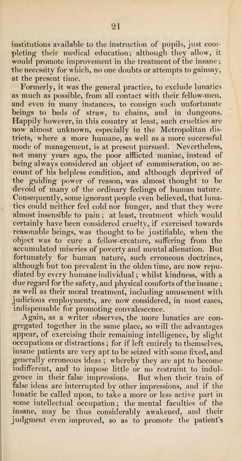 institutions available to the instruction of pupils, just com¬ pleting their medical education; although they allow, it would promote improvement in the treatment of the insane; the necessity for which, no one doubts or attempts to gainsay, at the present time. Formerly, it was the general practice, to exclude lunatics as much as possible, from all contact with their fellow-men, and even in many instances, to consign such unfortunate beings to beds of straw, to chains, and in dungeons. Happily however, in this country at least, such cruelties are now almost unknown, especially in the Metropolitan dis¬ tricts, where a more humane, as well as a more successful mode of management, is at present pursued. Nevertheless, not many years ago, the poor afflicted maniac, instead of being always considered an object of commiseration, on ac¬ count of his helpless condition, and although deprived of the guiding power of reason, was almost thought to be devoid of many of the ordinary feelings of human nature. Consequently, some ignorant people even believed, that luna¬ tics could neither feel cold nor hunger, and that they were almost insensible to pain; at least, treatment which would certainly have been considered cruelty, if exercised towards reasonable beings, was thought to be justifiable, when the object was to cure a fellow-creature, suffering from the accumulated miseries of poverty and mental alienation. But fortunately for human nature, such erroneous doctrines, although but too prevalent in the olden time, are now repu¬ diated by every humane individual; whilst kindness, with a due regard for the safety, and physical comforts of the insane; as well as their moral treatment, including amusement with judicious employments, are now considered, in most cases, indispensable for promoting convalescence. Again, as a writer observes, the more lunatics are con¬ gregated together in the same place, so will the advantages appear, of exercising their remaining intelligence, by slight occupations or distractions ; for if left entirely to themselves, insane patients are very apt to be seized with some fixed, and generally erroneous ideas ; whereby they are apt to become indifferent, and to impose little or no restraint to indul¬ gence in their false impressions. But when their train of false ideas are interrupted by other impressions, and if the lunatic be called upon, to take a more or less active part in some intellectual occupation; the mental faculties of the insane, may be thus considerably awakened, and their judgment even improved, so as to promote the patient's