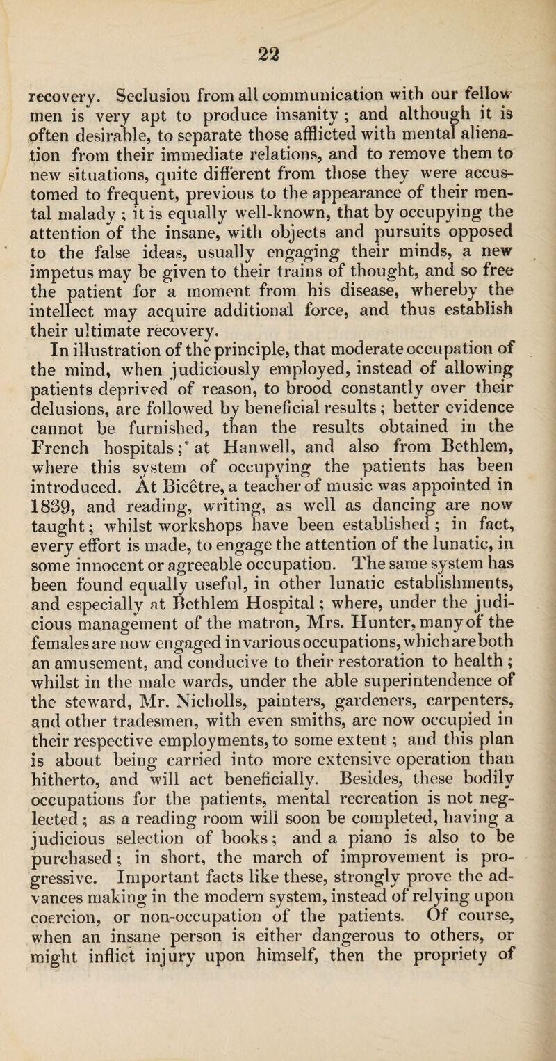 recovery. Seclusion from all communication with our fellow men is very apt to produce insanity; and although it is often desirable, to separate those afflicted with mental aliena¬ tion from their immediate relations, and to remove them to new situations, quite different from those they were accus¬ tomed to frequent, previous to the appearance of their men¬ tal malady ; it is equally well-known, that by occupying the attention of the insane, with objects and pursuits opposed to the false ideas, usually engaging their minds, a new impetus may be given to their trains of thought, and so free the patient for a moment from his disease, whereby the intellect may acquire additional force, and thus establish their ultimate recovery. In illustration of the principle, that moderate occupation of the mind, when judiciously employed, instead of allowing patients deprived of reason, to brood constantly over their delusions, are followed by beneficial results; better evidence cannot be furnished, than the results obtained in the French hospitals ;* at Hanwell, and also from Bethlem, where this system of occupying the patients has been introduced. At Bicetre, a teacher of music was appointed in 1839, and reading, writing, as well as dancing are now taught; whilst workshops have been established ; in fact, every effort is made, to engage the attention of the lunatic, in some innocent or agreeable occupation. The same system has been found equally useful, in other lunatic establishments, and especially at Bethlem Hospital; where, under the judi¬ cious management of the matron, Mrs. Hunter, many of the females are now engaged in various occupations, which areboth an amusement, and conducive to their restoration to health ; whilst in the male wards, under the able superintendence of the steward, Mr. Nicholls, painters, gardeners, carpenters, and other tradesmen, with even smiths, are now occupied in their respective employments, to some extent; and this plan is about being carried into more extensive operation than hitherto, and will act beneficially. Besides, these bodily occupations for the patients, mental recreation is not neg¬ lected ; as a reading room will soon be completed, having a judicious selection of books; and a piano is also to be purchased; in short, the march of improvement is pro¬ gressive. Important facts like these, strongly prove the ad¬ vances making in the modern system, instead of relying upon coercion, or non-occupation of the patients. Of course, when an insane person is either dangerous to others, or might inflict injury upon himself, then the propriety of