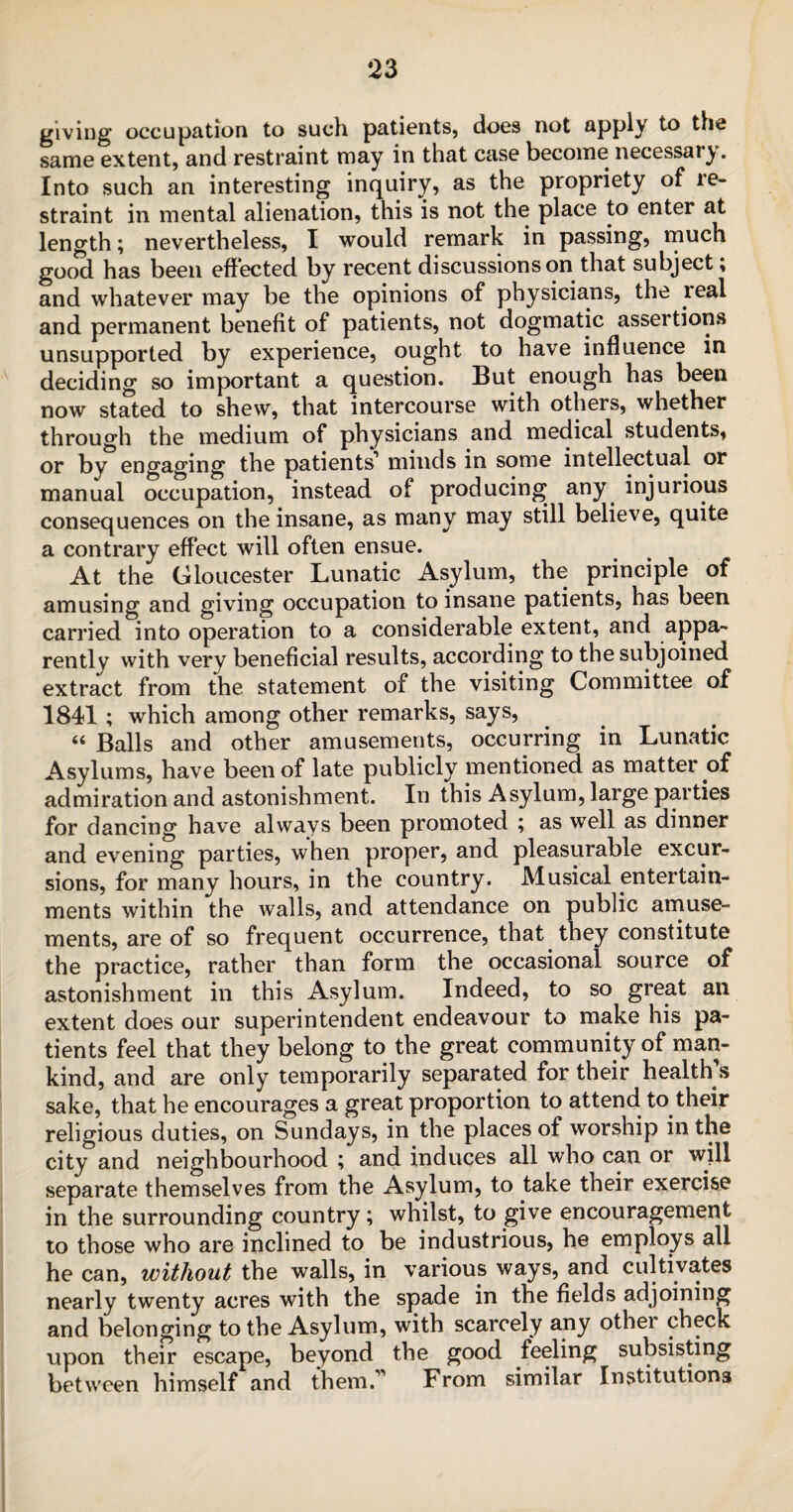 giving occupation to such patients, does not apply to the same extent, and restraint may in that case become necessary. Into such an interesting inquiry, as the propriety of re¬ straint in mental alienation, this is not the place to enter at length; nevertheless, I would remark in passing, much good has been effected by recent discussions on that subject; and whatever may be the opinions of physicians, the real and permanent benefit of patients, not dogmatic assertions unsupported by experience, ought to have influence in deciding so important a question. But enough has been now stated to shew, that intercourse with others, whether through the medium of physicians and medical students, or by engaging the patients1 minds in some intellectual or manual occupation, instead of producing any injurious consequences on the insane, as many may still believe, quite a contrary effect will often ensue. At the Gloucester Lunatic Asylum, the principle of amusing and giving occupation to insane patients, has been carried into operation to a considerable extent, and appa¬ rently with very beneficial results, according to the subjoined extract from the statement of the visiting Committee of 1841 ; which among other remarks, says, “ Balls and other amusements, occurring in Lunatic Asylums, have been of late publicly mentioned as matter of admiration and astonishment. In this Asylum, large parties for dancing have always been promoted ; as well as dinner and evening parties, when proper, and pleasurable excur¬ sions, for many hours, in the country. Musical entertain¬ ments within the walls, and attendance on public amuse¬ ments, are of so frequent occurrence, that they constitute the practice, rather than form the occasional source of astonishment in this Asylum. Indeed, to so great an extent does our superintendent endeavour to make his pa¬ tients feel that they belong to the great community of man¬ kind, and are only temporarily separated for their health s sake, that he encourages a great proportion to attend to their religious duties, on Sundays, in the places of worship in the city and neighbourhood ; and induces all who can or will separate themselves from the Asylum, to take their exercise in the surrounding country; whilst, to give encouragement to those who are inclined to be industrious, he employs all he can, without the walls, in various ways, and cultivates nearly twenty acres with the spade in the fields adjoining and belonging to the Asylum, with scarcely any other check upon their escape, beyond the good feeling subsisting between himself and them.1 From similar Institutions