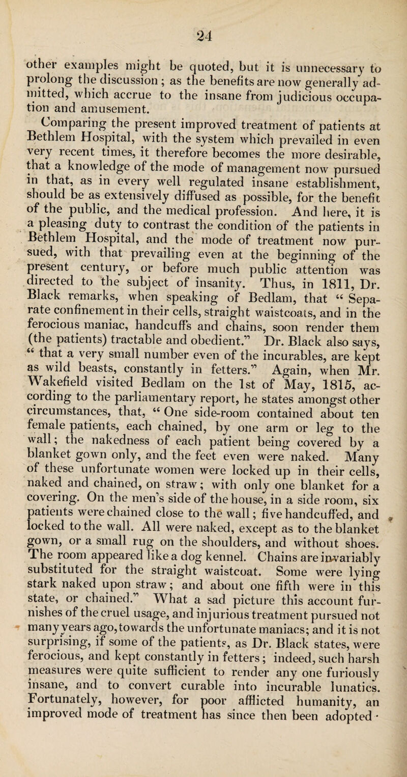 other examples might be quoted, but it is unnecessary to prolong the discussion ; as the benefits are now generally ad¬ mitted, which accrue to the insane from judicious occupa¬ tion and amusement. Comparing the present improved treatment of patients at Bethlem Hospital, with the system which prevailed in even very recent times, it therefore becomes the more desirable, that a knowledge of the mode of management now pursued in that, as in every well regulated insane establishment, should be as extensively diffused as possible, for the benefit of the public, and the medical profession. And here, it is a pleasing duty to contrast the condition of the patients in Bethlem Hospital, and the mode of treatment now pur- sued, with that prevailing even at the beginning of the present century, or before much public attention was directed to the subject of insanity. Thus, in 1811, Dr. Black remarks, when speaking of Bedlam, that 44 Sepa¬ rate confinement in their cells, straight waistcoats, and in the ferocious maniac, handcuffs and chains, soon render them (the patients) tractable and obedient.” Dr. Black also says, 44 that a very small number even of the incurables, are kept as wild beasts, constantly in fetters.” Again, when Mr. Wakefield visited Bedlam on the 1st of May, 1815, ac¬ cording to the parliamentary report, he states amongst other circumstances, that, 44 One side-room contained about ten female patients, each chained, by one arm or leg to the wall; the nakedness of each patient being covered by a blanket gown only, and the feet even were naked. Many of these unfortunate women were locked up in their cells, naked and chained, on straw; with only one blanket for a covering. On the men’s side of the house, in a side room, six patients were chained close to the wall; five handcuffed, and ? locked to the wall. All were naked, except as to the blanket gown, or a small rug on the shoulders, and without shoes. The room appeared like a dog kennel. Chains are invariably substituted for the straight waistcoat. Some were lying stark naked upon straw; and about one fifth were in this state, or chained.” What a sad picture this account fur¬ nishes of the cruel usage, and injurious treatment pursued not many years ago,towards the unfortunate maniacs; and it is not surprising, if some of the patients, as Dr. Black states, were ferocious, and kept constantly in fetters; indeed, such harsh measures were quite sufficient to render any one furiously insane, and to convert curable into incurable lunatics. Fortunately, however, for poor afflicted humanity, an improved mode of treatment has since then been adopted *