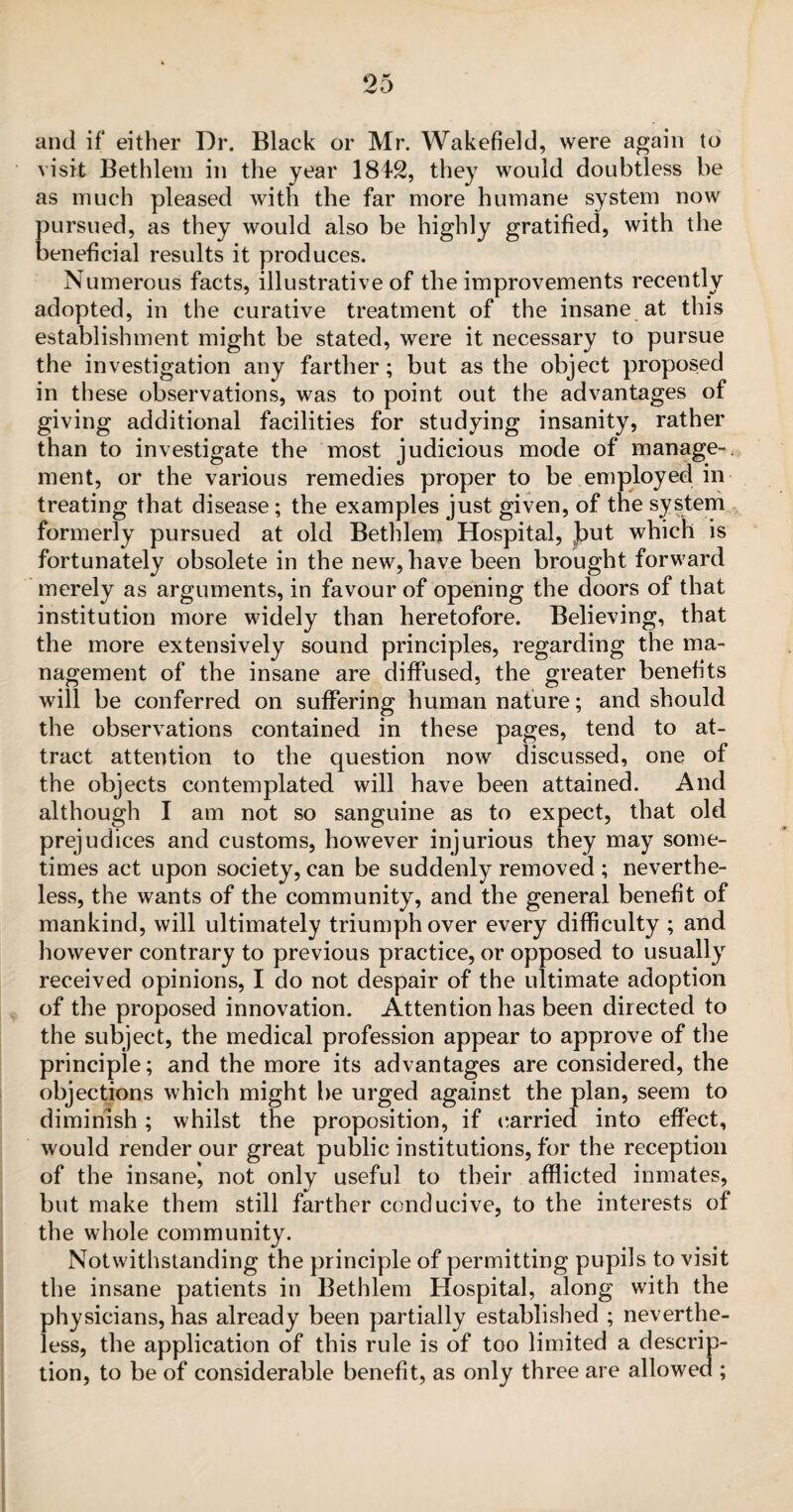 and if either Dr. Black or Mr. Wakefield, were again to visit Bethlem in the year 1842, they would doubtless be as much pleased with the far more humane system now pursued, as they would also be highly gratified, with the beneficial results it produces. Numerous facts, illustrative of the improvements recently adopted, in the curative treatment of the insane at this establishment might be stated, were it necessary to pursue the investigation any farther; but as the object proposed in these observations, was to point out the advantages of giving additional facilities for studying insanity, rather than to investigate the most judicious mode of manage-, ment, or the various remedies proper to be employed in treating that disease ; the examples just given, of the system formerly pursued at old Bethlem Hospital, Jbut which is fortunately obsolete in the new, have been brought forward merely as arguments, in favour of opening the doors of that institution more widely than heretofore. Believing, that the more extensively sound principles, regarding the ma¬ nagement of the insane are diffused, the greater benefits will be conferred on suffering human nature; and should the observations contained in these pages, tend to at¬ tract attention to the question now discussed, one of the objects contemplated will have been attained. And although I am not so sanguine as to expect, that old prejudices and customs, however injurious they may some¬ times act upon society, can be suddenly removed ; neverthe¬ less, the wants of the community, and the general benefit of mankind, will ultimately triumph over every difficulty ; and however contrary to previous practice, or opposed to usually received opinions, I do not despair of the ultimate adoption of the proposed innovation. Attention has been directed to the subject, the medical profession appear to approve of the principle; and the more its advantages are considered, the objections which might be urged against the plan, seem to diminish; whilst the proposition, if carried into effect, would render our great public institutions, for the reception of the insane, not only useful to their afflicted inmates, but make them still farther conducive, to the interests of the whole community. Notwithstanding the principle of permitting pupils to visit the insane patients in Bethlem Hospital, along with the physicians, has already been partially established ; neverthe¬ less, the application of this rule is of too limited a descrip¬ tion, to be of considerable benefit, as only three are allowed ;