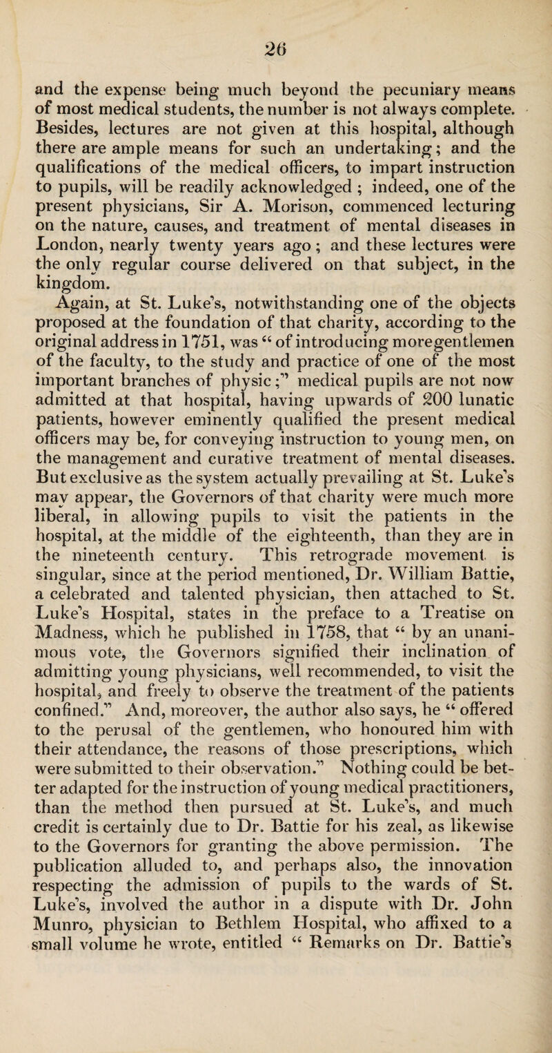 2() and the expense being much beyond the pecuniary means of most medical students, the number is not always complete. Besides, lectures are not given at this hospital, although there are ample means for such an undertaking; and the qualifications of the medical officers, to impart instruction to pupils, will be readily acknowledged ; indeed, one of the present physicians, Sir A. Morison, commenced lecturing on the nature, causes, and treatment of mental diseases in London, nearly twenty years ago; and these lectures were the only regular course delivered on that subject, in the kingdom. Again, at St. Luke’s, notwithstanding one of the objects proposed at the foundation of that charity, according to the original address in 1751, was44 of introducing moregentlemen of the faculty, to the study and practice of one of the most important branches of physicmedical pupils are not now admitted at that hospital, having upwards of 200 lunatic patients, however eminently qualified the present medical officers may be, for conveying instruction to young men, on the management and curative treatment of mental diseases. But exclusive as the system actually prevailing at St. Luke’s may appear, the Governors of that charity were much more liberal, in allowing pupils to visit the patients in the hospital, at the middle of the eighteenth, than they are in the nineteenth century. This retrograde movement, is singular, since at the period mentioned, Dr. William Battie, a celebrated and talented physician, then attached to St. Luke’s Hospital, states in the preface to a Treatise on Madness, which he published in 1758, that 44 by an unani¬ mous vote, the Governors signified their inclination of admitting young physicians, well recommended, to visit the hospital, and freely to observe the treatment of the patients confined.” And, moreover, the author also says, he 44 offered to the perusal of the gentlemen, who honoured him with their attendance, the reasons of those prescriptions, which were submitted to their observation.” Nothing could be bet¬ ter adapted for the instruction of young medical practitioners, than the method then pursued at St. Luke’s, and much credit is certainly due to Dr. Battie for his zeal, as likewise to the Governors for granting the above permission. The publication alluded to, and perhaps also, the innovation respecting the admission of pupils to the wards of St. Luke’s, involved the author in a dispute with Dr. John Munro, physician to Bethlem Hospital, who affixed to a small volume he wrote, entitled 44 Remarks on Dr. Battle’s