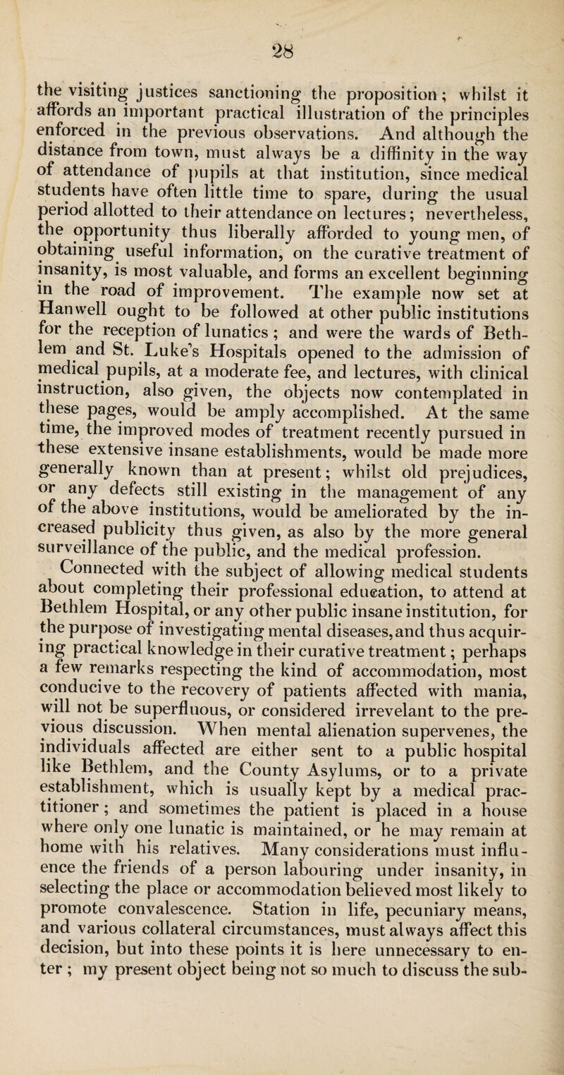the visiting justices sanctioning the proposition; whilst it affords an important practical illustration of the principles enforced in the previous observations. And although the distance from town, must always be a diffinitv in the way of attendance of pupils at that institution, since medical students have often little time to spare, during the usual period allotted to their attendance on lectures; nevertheless, the opportunity thus liberally afforded to young men, of obtaining useful information, on the curative treatment of insanity, is most valuable, and forms an excellent beginning in the road of improvement. The example now set at Han well ought to be followed at other public institutions for the reception of lunatics; and were the wards of Beth- lem and St. Luke's Hospitals opened to the admission of medical pupils, at a moderate fee, and lectures, with clinical instruction, also given, the objects now contemplated in these pages, would be amply accomplished. At the same time, the improved modes of treatment recently pursued in these extensive insane establishments, would be made more generally known than at present; whilst old prejudices, or any defects still existing in the management of any of the above institutions, would be ameliorated by the in¬ creased publicity thus given, as also by the more general surveillance of the public, and the medical profession. Connected with the subject of allowing medical students about completing their professional education, to attend at Bethlem Hospital, or any other public insane institution, for the purpose of investigating mental diseases,and thus acquir¬ ing practical knowledge in their curative treatment; perhaps a few remarks respecting the kind of accommodation, most conducive to the recovery of patients affected with mania, will not be superfluous, or considered irrevelant to the pre¬ vious discussion. When mental alienation supervenes, the individuals affected are either sent to a public hospital like Bethlem, and the County Asylums, or to a private establishment, which is usually kept by a medical prac¬ titioner ; and sometimes the patient is placed in a house where only one lunatic is maintained, or he may remain at home with his relatives. Many considerations must influ¬ ence the friends of a person labouring under insanity, in selecting the place or accommodation believed most likely to promote convalescence. Station in life, pecuniary means, and various collateral circumstances, must always affect this decision, but into these points it is here unnecessary to en¬ ter ; my present object being not so much to discuss the sub-