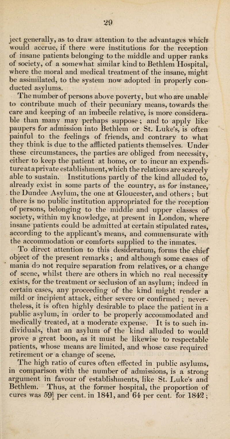 ject generally, as to draw attention to the advantages which would accrue, if there were institutions for the reception of insane patients belonging to the middle and upper ranks of society, of a somewhat similar kind to Bethlem Hospital, where the moral and medical treatment of the insane, might be assimilated, to the system now adopted in properly con¬ ducted asylums. The number of persons above poverty, but who are unable to contribute much of their pecuniary means, towards the care and keeping of an imbecile relative, is more considera¬ ble than many may perhaps suppose ; and to apply like paupers for admission into Bethlem or St. Luke’s, is often painful to the feelings of friends, and contrary to what they think is due to the afflicted patients themselves. Under these circumstances, the parties are obliged from necessity, either to keep the patient at home, or to incur an expendi¬ ture at aprivate establishment, which the relations are scarcely able to sustain. Institutions partly of the kind alluded to, already exist in some parts of the country, as for instance, the Dundee Asylum, the one at Gloucester, and others; but there is no public institution appropriated for the reception of persons, belonging to the middle and upper classes of society, within my knowledge, at present in London, where insane patients could be admitted at certain stipulated rates, according to the applicant's means, and commensurate with the accommodation or comforts supplied to the inmates. To direct attention to this desideratum, forms the chief object of the present remarks; and although some cases of mania do not require separation from relatives, or a change of scene, whilst there are others in which no real necessity exists, for the treatment or seclusion of an asylum; indeed in certain cases, any proceeding of the kind might render a mild or incipient attack, either severe or confirmed ; never¬ theless, it is often highly desirable to place the patient in a public asylum, in order to be properly accommodated and medically treated, at a moderate expense. It is to such in¬ dividuals, that an asylum of the kind alluded to would prove a great boon, as it must be likewise to respectable patients, whose means are limited, and whose case required retirement or a change of scene. The high ratio of cures often effected in public asylums, in comparison with the number of admissions, is a strong argument in favour of establishments, like St. Luke’s and Bethlem. Thus, at the former hospital, the proportion of cures was 59* per cent, in 1841, and 64 per cent, for 1842;