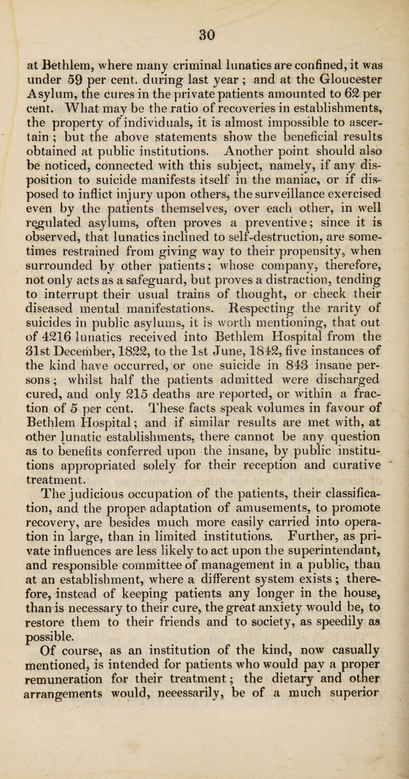 at Bethlem, where many criminal lunatics are confined, it was under 59 per cent, during last year; and at the Gloucester Asylum, the cures in the private patients amounted to 62 per cent. What may be the ratio of recoveries in establishments, the property of individuals, it is almost impossible to ascer¬ tain ; but the above statements show the beneficial results obtained at public institutions. Another point should also be noticed, connected with this subject, namely, if any dis¬ position to suicide manifests itself in the maniac, or if dis¬ posed to inflict injury upon others, the surveillance exercised even by the patients themselves, over each other, in well regulated asylums, often proves a preventive; since it is observed, that lunatics inclined to self-destruction, are some¬ times restrained from giving way to their propensity, when surrounded by other patients; whose company, therefore, not only acts as a safeguard, but proves a distraction, tending to interrupt their usual trains of thought, or check their diseased mental manifestations. Respecting the rarity of suicides in public asylums, it is worth mentioning, that out of 4216 lunatics received into Bethlem Hospital from the 31st December, 1822, to the 1st June, 1842, five instances of the kind have occurred, or one suicide in 843 insane per¬ sons ; whilst half the patients admitted were discharged cured, and only 215 deaths are reported, or within a frac¬ tion of 5 per cent. These facts speak volumes in favour of Bethlem Hospital; and if similar results are met with, at other lunatic establishments, there cannot be any question as to benefits conferred upon the insane, by public institu¬ tions appropriated solely for their reception and curative treatment. The judicious occupation of the patients, their classifica¬ tion, and the proper adaptation of amusements, to promote recovery, are besides much more easily carried into opera¬ tion in large, than in limited institutions. Further, as pri¬ vate influences are less likely to act upon the superintendant, and responsible committee of management in a public, than at an establishment, where a different system exists ; there¬ fore, instead of keeping patients any longer in the house, than is necessary to their cure, the great anxiety would be, to restore them to their friends and to society, as speedily as possible. Of course, as an institution of the kind, now casually mentioned, is intended for patients who would pay a proper remuneration for their treatment; the dietary and other arrangements would, neeessarily, be of a much superior