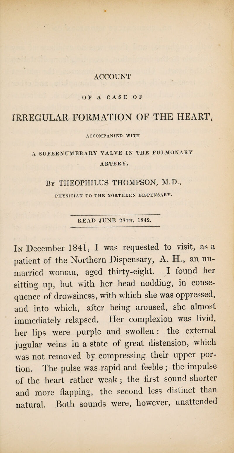 OF A CASE OF IRREGULAR FORMATION OF THE HEART, ACCOMPANIED WITH A SUPERNUMERARY VALVE IN THE PULMONARY ARTERY. By THEOPHILUS THOMPSON, M.D., PHYSICIAN TO THE NORTHERN DISPENSARY. READ JUNE 28th, 1842. In December 1841, I was requested to visit, as a patient of the Northern Dispensary, A. H., an un¬ married woman, aged thirty-eight. I found her sitting up, but with her head nodding, in conse¬ quence of drowsiness, with which she was oppressed, and into which, after being aroused, she almost immediately relapsed. Her complexion was livid, her lips were purple and swollen: the external jugular veins in a state of great distension, which was not removed by compressing their upper por¬ tion. The pulse was rapid and feeble; the impulse of the heart rather weak ; the first sound shorter and more flapping, the second less distinct than natural. Both sounds were, however, unattended