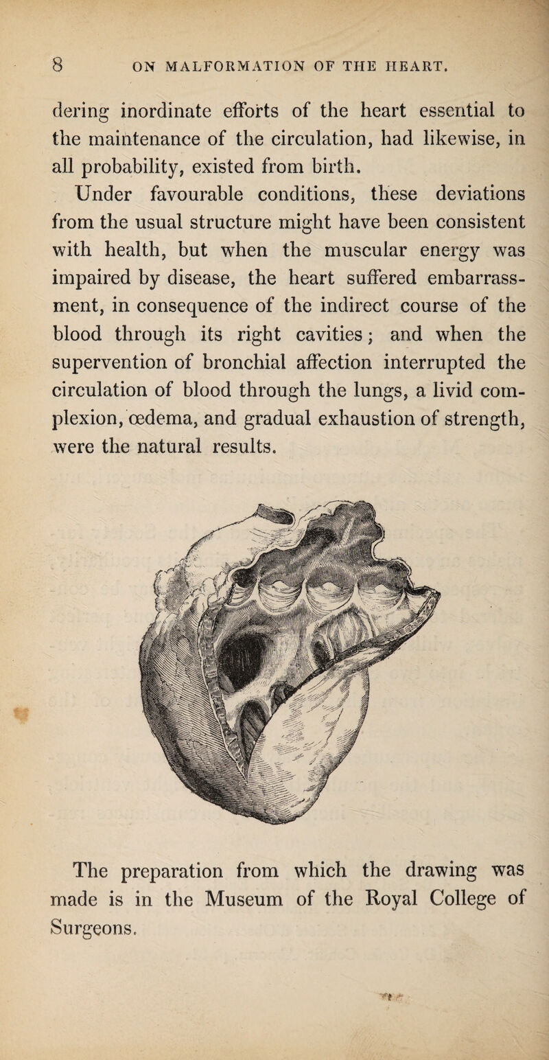 dering inordinate efforts of the heart essential to the maintenance of the circulation, had likewise, in all probability, existed from birth. Under favourable conditions, these deviations from the usual structure might have been consistent with health, but when the muscular energy was impaired by disease, the heart suffered embarrass¬ ment, in consequence of the indirect course of the blood through its right cavities; and when the supervention of bronchial affection interrupted the circulation of blood through the lungs, a livid com¬ plexion, oedema, and gradual exhaustion of strength, were the natural results. The preparation from which the drawing was made is in the Museum of the Royal College of Surgeons.