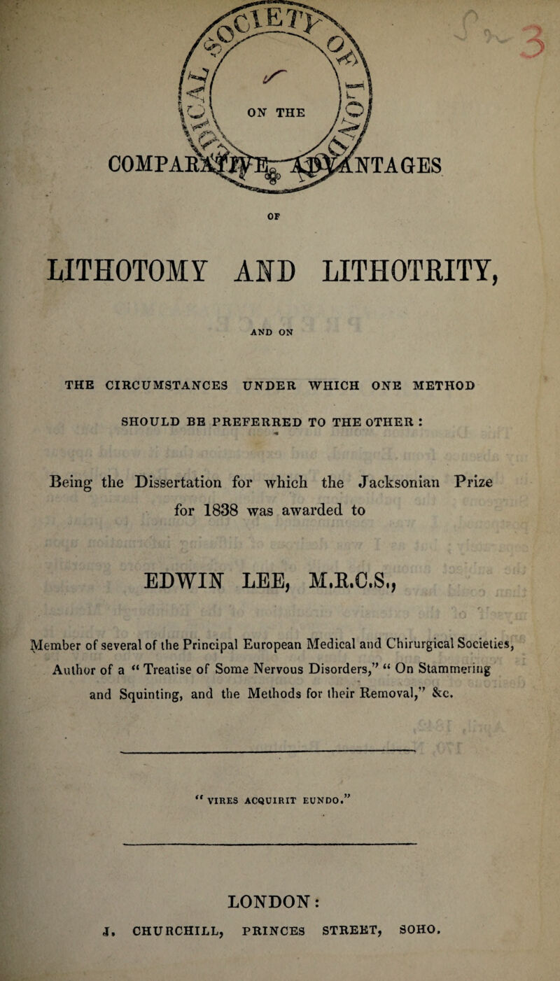 LITHOTOMY AMD LITHOTRITY, AND ON THE CIRCUMSTANCES UNDER WHICH ONE METHOD SHOULD BE PREFERRED TO THE OTHER : *• Being the Dissertation for which the Jacksonian Prize for 1838 was awarded to EDWIN LEE, M.B.C.S., jjdember of several of the Principal European Medical and Chirurgical Societies, Author of a “ Treatise of Some Nervous Disorders,” “ On Stammering and Squinting, and the Methods for their Removal,” &c. “vires acquirit eundo.” LONDON: J, CHURCHILL, PRINCES STREET, SOHO.