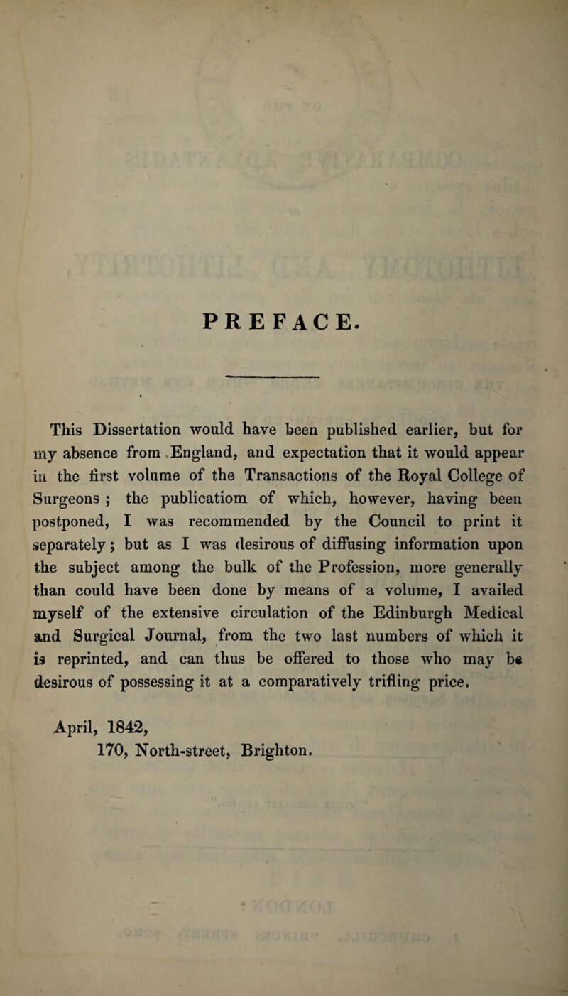 PREFACE. This Dissertation would have been published earlier, but for my absence from England, and expectation that it would appear in the first volume of the Transactions of the Royal College of Surgeons ; the publication! of which, however, having been postponed, I was recommended by the Council to print it separately; but as I was desirous of diffusing information upon the subject among the bulk of the Profession, more generally than could have been done by means of a volume, I availed myself of the extensive circulation of the Edinburgh Medical and Surgical Journal, from the two last numbers of which it is reprinted, and can thus be offered to those who may be desirous of possessing it at a comparatively trifling price. April, 1842, 170, North-street, Brighton.