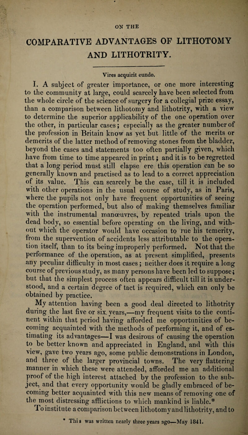 ON THE COMPARATIVE ADVANTAGES OF LITHOTOMY AND LITHOTRITY. Vires acquirit eundo. I. A subject of greater importance, or one more interesting to the community at large, could scarcely have been selected from the whole circle of the science of surgery for a collegial prize essay, than a comparison between lithotomy and lithotrity, with a view to determine the superior applicability of the one operation over the other, in particular cases; especially as the greater number of the profession in Britain know as yet but little of the merits or demerits of the latter method of removing stones from the bladder, beyond the cases and statements too often partially given, which have from time to time appeared in print; and it is to be regretted that a long period must still elapse ere this operation can be so generally known and practised as to lead to a correct appreciation of its value. This can scarcely be the case, till it is included with other operations in the usual course of study, as in Paris, where the pupils not only have frequent opportunities of seeing the operation performed, but also of making themselves familiar with the instrumental manoeuvres, by repeated trials upon the dead body, so essential before operating on the living, and with¬ out which the operator would have occasion to rue his temerity, from the supervention of accidents less attributable to the opera¬ tion itself, than to its being improperly performed. Not that the performance of the operation, as at present simplified, presents any peculiar difficulty in most cases ; neither does it require a long course of previous study, as many persons have been led to suppose; but that the simplest process often appears difficult till it is under¬ stood, and a certain degree of tact is required, which can only be obtained by practice. My attention having been a good deal directed to lithotrity during the last five or six. years,—my frequent visits to the conti¬ nent within that period having afforded me opportunities of be¬ coming acquainted with the methods of performing it, and of es¬ timating its advantages—I was desirous of causing the operation to be better known and appreciated in England, and with this view, gave two years ago, some public demonstrations in London, and three of the larger provincial towns. The very flattering manner in which these were attended, afforded me an additional proof of the high interest attached by the profession to the sub¬ ject, and that every opportunity would be gladly embraced of be¬ coming better acquainted with this new means of removing one of the most distressing afflictions to which mankind is liable.* To institute a comparison between lithotomy and lithotrity, and to * This was written nearly three years ago—Maly 1841.