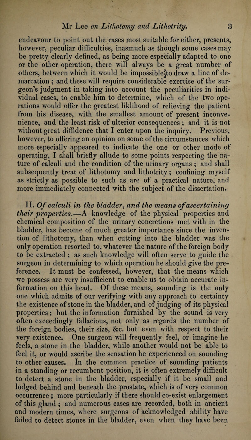 endeavour to point out the cases most suitable for either, presents, however, peculiar difficulties, inasmuch as though some cases may be pretty clearly defined, as being more especially adapted to one or the other operation, there will always be a great number of others, between which it wrould be impossible^ draw a line of de¬ marcation ; and these will require considerable exercise of the sur¬ geon’s judgment in taking into account the peculiarities in indi¬ vidual cases, to enable him to determine, which of the two ope¬ rations would offer the greatest liklihood of relieving the patient from his disease, with the smallest amount of present inconve¬ nience, and the least risk of ulterior consequences ; and it is not without great diffidence that I enter upon the inquiry. Previous, however, to offering an opinion on some of the circumstances wdiich more especially appeared to indicate the one or other mode of operating, I shall briefly allude to some points respecting the na¬ ture of calculi and the condition of the urinary organs ; and shall subsequently treat of lithotomy and lithotrity; confining myself as strictly as possible to such as are of a practical nature, and more immediately connected with the subject of the dissertation. II. Of calculi in the bladder, and the means of ascertaining their properties.—A knowledge of the physical properties and chemical composition of the urinary concretions met with in the bladder, has become of much greater importance since the inven¬ tion of lithotomy, than when cutting into the bladder was the only operation resorted to, whatever the nature of the foreign body to be extracted ; as such knowledge will often serve to guide the surgeon in determining to which operation he should give the pre¬ ference. It must be confessed, however, that the means which we possess are very insufficient to enable us to obtain accurate in¬ formation on this head. Of these means, sounding is the only one which admits of our verifying with any approach to certainty the existence of stone in the bladder, and of judging of its physical properties; but the information furnished by the sound is very often exceedingly fallacious, not only as regards the number of the foreign bodies, their size, &c. but even with respect to their very existence. One surgeon will frequently feel, or imagine he feels, a stone in the bladder, while another would not be able to feel it, or would ascribe the sensation he experienced on sounding to other causes. In the common practice of sounding patients in a standing or recumbent position, it is often extremely difficult to detect a stone in the bladder, especially if it be small and lodged behind and beneath the prostate, which is of very common occurrence ; more particularly if there should co-exist enlargement of this gland ; and numerous cases are recorded, both in ancient and modern times, where surgeons of acknowledged ability have failed to detect stones in the bladder, even when they have been