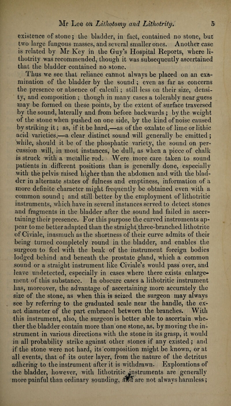 existence of stone; tlie biadder, in fact, contained no stone, but two large fungous masses, and several smaller ones. Another case is related by Mr Key in the Guy’s Hospital Reports, where li- thotrity was recommended, though it was subsequently ascertained that the bladder contained no stone. Thus we see that reliance cannot always be placed on an exa¬ mination of the bladder by the sound; even as far as concerns the presence or absence of calculi ; still less on their size, densi¬ ty, and composition ; though in many cases a tolerably near guess may be formed on these points, by the extent of surface traversed by the sound, laterally and from before backwards ; by the weight of the stone when pushed on one side, by the kind of noise caused by striking it; as, if it be hard,—as of the oxalate of lime or lithic acid varieties,—a clear distinct sound will generally be emitted ; while, should it be of the phosphatic variety, the sound on per¬ cussion will, in most instances, be dull, as when a piece of chalk is struck with a metallic rod. Were more care taken to sound patients in different positions than is generally done, especially with the pelvis raised higher than the abdomen and with the blad¬ der in alternate states of fulness and emptiness, information of a more definite character might frequently be obtained even with a common sound ; and still better by the employment of lithotritic instruments, which have in several instances served to detect stones and fragments in the bladder after the sound had failed in ascer¬ taining their presence. For this purpose the curved instruments ap¬ pear tome better adapted than the straight three-branched lithotrite ofCiviale, inasmuch as the shortness of their curve admits of their being turned completely round in the bladder, and enables the surgeon to feel with the beak of the instrument foreign bodies lodged behind and beneath the prostate gland, which a common sound or a straight instrument like Civiale’s would pass over, and leave undetected, especially in cases where there exists enlarge¬ ment of this substance. In obscure cases a lithotritic instrument has, moreover, the advantage of ascertaining more accurately the size of the stone, as when this is seized the surgeon may always see by referring to the graduated scale near the handle, the ex¬ act diameter of the part embraced between the branches. With this instrument, also, the surgeon is better able to ascertain whe¬ ther the bladder contain more than one stone, as, by moving the in¬ strument in various directions with the stone in its grasp, it would in all probability strike against other stones if any existed; and if the stone were not hard, its composition might be known, or at all events, that of its outer layer, from the nature of the detritus adhering to the instrument after it is withdrawn. Explorations of the bladder, however, with lithotritic instruments are generally more painful than ordinary sounding, !$mare not always harmless;