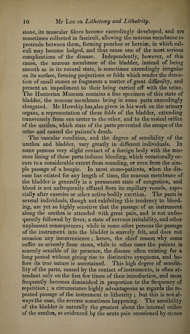 stone, its muscular fibres become exceedingly developed, and are sometimes collected in fasciculi, allowing the mucous membrane to protrude between them, forming pouches or herniae, in which cal¬ culi may become lodged, and thus cause one of the most serious complications of the disease. Independently, however, of this cause, the mucous membrane of the bladder, instead of being smooth as in its natural state, is sometimes exceedingly irregular on its surface, forming projections or folds which render the detec¬ tion of small stones or fragments a matter of great difficulty, and present an impediment to their being carried off with the urine. The Hunterian Museum contains a fine specimen of this state of bladder, the mucous membrane being in some parts exceedingly elongated. Mr Howship hassalso given in his work on the urinary organs, a representation of these folds of the bladder, extending transversely from one ureter to the other, and to the vesical orifice of the urethra, which state of the parts prevented the escape of the urine and caused the patient’s death. The vascular condition, and the degree of sensibility of the urethra and bladder, vary greatly in different individuals. In some persons very slight contact of a foreign body with the mu¬ cous lining of these parts induces bleeding, which occasionally oc¬ curs to a considerable extent from sounding, or even from the sim¬ ple passage of a bougie. In most stone-patients, when the dis¬ ease has existed for any length of time, the mucous membrane of the bladder is generally in a permanent state of congestion, and blood is not unfrequently effused from its capillary vessels, espe¬ cially after exercise or other active bodily exertion. The parts in several individuals, though not exhibiting this tendency to bleed¬ ing, are yet so highly sensitive that the passage of an instrument along the urethra is attended with great pain, and is not unfre¬ quently followed by fever, a state of nervous irritability, and other unpleasant consequences; while in some other persons the passage of the instrument into the bladder is scarcely felt, and does not occasion any inconvenience ; hence, the chief reason why some suffer so severely from stone, while in other cases the patient is scarcely sensible of its presence, the disease often existing for a long period without giving rise to distinctive symptoms, and be¬ fore its true nature is ascertained. This high degree of sensibi¬ lity of the parts, caused by the contact of instruments, is often at¬ tendant only on the first few times of their introduction, and most frequently becomes diminished in proportion to the frequency of repetition ; a circumstance highly advantageous as regards the re¬ peated passage of the instrument in lithotrity ; but this is not al¬ ways the case, the reverse sometimes happening. The sensibility of the bladder is naturally the greatest about the internal orifice of the urethra, as evidenced by the acute pain occasioned by stones