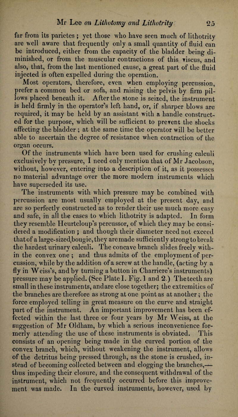 far from its parietes ; yet those who have seen much of lithotrity are well aware that frequently only a small quantity of fluid can be introduced, either from the capacity of the bladder being di¬ minished, or from the muscular contractions of this viscus, and also, that, from the last mentioned cause, a great part of the fluid injected is often expelled during the operation. Most operators, therefore, even when employing percussion, prefer a common bed or sofa, and raising the pelvis by firm pil¬ lows placed beneath it. After the stone is seized, the instrument is held firmly in the operator’s left hand, or, if sharper blows are required, it may be held by an assistant with a handle construct¬ ed for the purpose, which will be sufficient to prevent the shocks affecting the bladder ; at the same time the operator will be better able to ascertain the degree of resistance when contraction of the organ occurs. Of the instruments which have been used for crushing calculi exclusively by pressure, I need only mention that of Mr Jacobson, without, however, entering into a description of it, as it possesses no material advantage over the more modern instruments which have superseded its use. The instruments with which pressure may be combined with percussion are most usually employed at the present day, and are so perfectly constructed as to render their use much more easy and safe, in all the cases to which lithotrity is adapted. In form they resemble Heurteloup’s percussor, of which they may be consi¬ dered a modification ; and though their diameter need not exceed that of alarge-sizedJbougie,they are made sufficiently strong to break the hardest urinary calculi. The concave branch slides freely with¬ in the convex one ; and thus admits of the employment of per¬ cussion, while by the addition of a screw at the handle, (acting by a fly in Weiss’s, and by turning a button in Charriere’s instruments) pressure may be applied. (See Plate I. Fig. 1 and 2.) The teeth are small in these instruments, and are close together; the extremities of the branches are therefore as strong at one point as at another; the force employed telling in great measure on the curve and straight part of the instrument. An important improvement has been ef¬ fected within the last three or four years by Mr Weiss, at the suggestion of Mr Oldham, by which a serious inconvenience for¬ merly attending the use of these instruments is obviated. This consists of an opening being made in the curved portion of the convex branch, which, without weakening the instrument, allows of the detritus being pressed through, as the stone is crushed, in¬ stead of becoming collected between and clogging the branches,— thus impeding their closure, and the consequent withdrawal of the instrument, which not frequently occurred before this improve¬ ment was made. In the curved instruments, however, used by