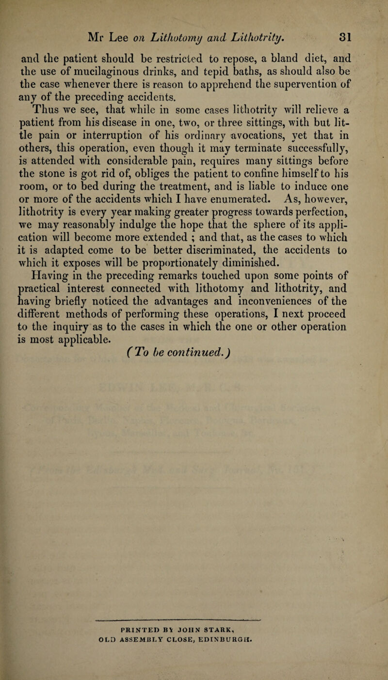 and the patient should be restricted to repose, a bland diet, and the use of mucilaginous drinks, and tepid baths, as should also be the case whenever there is reason to apprehend the supervention of any of the preceding accidents. Thus we see, that while in some cases lithotrity will relieve a patient from his disease in one, two, or three sittings, with but lit¬ tle pain or interruption of his ordinary avocations, yet that in others, this operation, even though it may terminate successfully, is attended with considerable pain, requires many sittings before the stone is got rid of, obliges the patient to confine himself to his room, or to bed during the treatment, and is liable to induce one or more of the accidents which I have enumerated. As, however, lithotrity is every year making greater progress towards perfection, we may reasonably indulge the hope that the sphere of its appli¬ cation will become more extended ; and that, as the cases to which it is adapted come to be better discriminated, the accidents to which it exposes will be proportionately diminished. Having in the preceding remarks touched upon some points of practical interest connected with lithotomy and lithotrity, and having briefly noticed the advantages and inconveniences of the different methods of performing these operations, I next proceed to the inquiry as to the cases in which the one or other operation is most applicable. (To he continued.) PRINTED B\ JOHN STARK, OLD ASSEMBLY CLOSE, EDINBURGH.