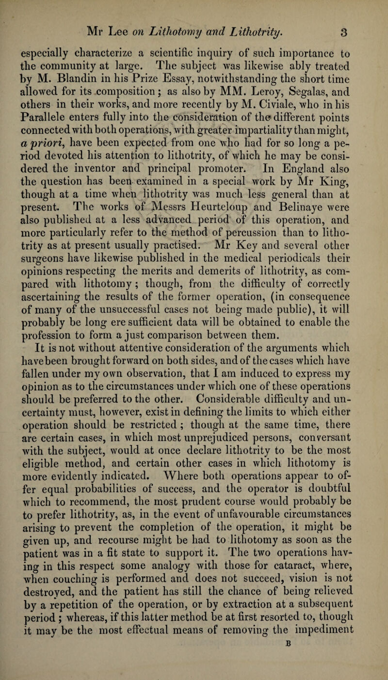 especially characterize a scientific inquiry of such importance to the community at large. The subject was likewise ably treated by M. Blandin in his Prize Essay, notwithstanding the short time allowed for its composition; as also by MM. Leroy, Segalas, and others in their works, and more recently by M. Civiale, who in his Parallele enters fully into the consideration of the* different points connected with both operations, with greater impartiality than might, a priori, have been expected from one who had for so long a pe¬ riod devoted his attention to lithotrity, of which he may be consi¬ dered the inventor and principal promoter. In England also the question has been examined in a special work by Mr King, though at a time when lithotrity was much less general than at present. The works of Messrs Heurteloup and Belinaye were also published at a less advanced period of this operation, and more particularly refer to the method of percussion than to litho¬ trity as at present usually practised. Mr Key and several other surgeons have likewise published in the medical periodicals their opinions respecting the merits and demerits of lithotrity, as com¬ pared with lithotomy ; though, from the difficulty of correctly ascertaining the results of the former operation, (in consequence of many of the unsuccessful cases not being made public), it will probably be long ere sufficient data will be obtained to enable the profession to form a just comparison between them. It is not without attentive consideration of the arguments which havebeen brought forward on both sides, and of the cases which have fallen under my own observation, that I am induced to express my opinion as to the circumstances under which one of these operations should be preferred to the other. Considerable difficulty and un¬ certainty must, however, exist in defining the limits to which either operation should be restricted ; though at the same time, there are certain cases, in which most unprejudiced persons, conversant with the subject, would at once declare lithotrity to be the most eligible method, and certain other cases in which lithotomy is more evidently indicated. Where both operations appear to of¬ fer equal probabilities of success, and the operator is doubtful which to recommend, the most prudent course would probably be to prefer lithotrity, as, in the event of unfavourable circumstances arising to prevent the completion of the operation, it might be given up, and recourse might be had to lithotomy as soon as the patient was in a fit state to support it. The two operations hav¬ ing in this respect some analogy with those for cataract, where, when couching is performed and does not succeed, vision is not destroyed, and the patient has still the chance of being relieved by a repetition of the operation, or by extraction at a subsequent period ; whereas, if this latter method be at first resorted to, though it may be the most effectual means of removing the impediment