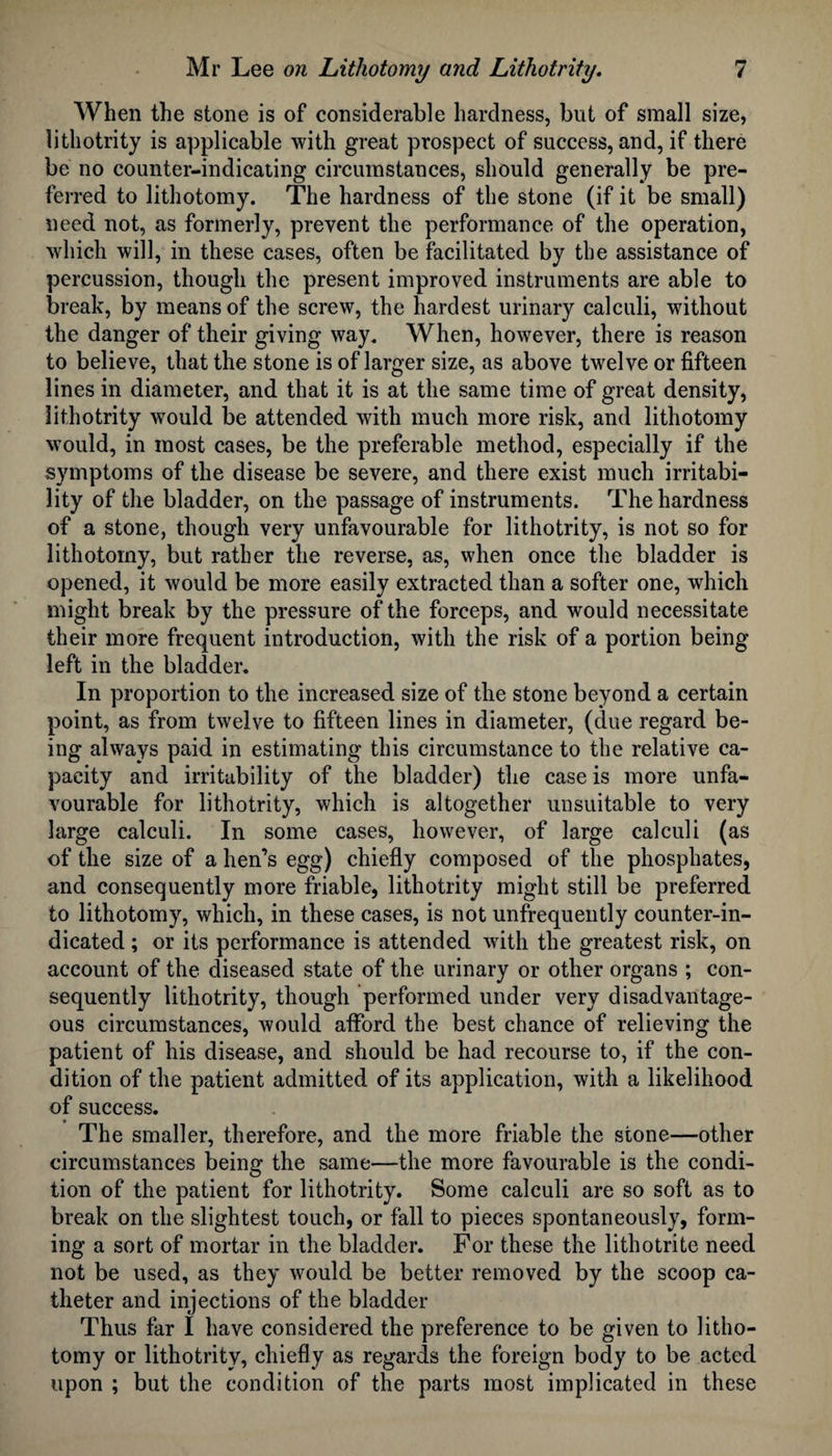 When the stone is of considerable hardness, but of small size, lithotrity is applicable with great prospect of success, and, if there be no counter-indicating circumstances, should generally be pre¬ ferred to lithotomy. The hardness of the stone (if it be small) need not, as formerly, prevent the performance of the operation, which will, in these cases, often be facilitated by the assistance of percussion, though the present improved instruments are able to break, by means of the screw, the hardest urinary calculi, without the danger of their giving way. When, however, there is reason to believe, that the stone is of larger size, as above twelve or fifteen lines in diameter, and that it is at the same time of great density, lithotrity would be attended with much more risk, and lithotomy would, in most cases, be the preferable method, especially if the symptoms of the disease be severe, and there exist much irritabi¬ lity of the bladder, on the passage of instruments. The hardness of a stone, though very unfavourable for lithotrity, is not so for lithotomy, but rather the reverse, as, when once the bladder is opened, it would be more easily extracted than a softer one, which might break by the pressure of the forceps, and would necessitate their more frequent introduction, with the risk of a portion being left in the bladder. In proportion to the increased size of the stone beyond a certain point, as from twelve to fifteen lines in diameter, (due regard be¬ ing always paid in estimating this circumstance to the relative ca¬ pacity and irritability of the bladder) the case is more unfa¬ vourable for lithotrity, which is altogether unsuitable to very large calculi. In some cases, however, of large calculi (as of the size of a hen’s egg) chiefly composed of the phosphates, and consequently more friable, lithotrity might still be preferred to lithotomy, which, in these cases, is not unfrequently counter-in¬ dicated ; or its performance is attended with the greatest risk, on account of the diseased state of the urinary or other organs ; con¬ sequently lithotrity, though performed under very disadvantage¬ ous circumstances, would afford the best chance of relieving the patient of his disease, and should be had recourse to, if the con¬ dition of the patient admitted of its application, with a likelihood of success. The smaller, therefore, and the more friable the stone—other circumstances being the same—the more favourable is the condi¬ tion of the patient for lithotrity. Some calculi are so soft as to break on the slightest touch, or fall to pieces spontaneously, form¬ ing a sort of mortar in the bladder. For these the lithotrite need not be used, as they would be better removed by the scoop ca¬ theter and injections of the bladder Thus far I have considered the preference to be given to litho¬ tomy or lithotrity, chiefly as regards the foreign body to be acted upon ; but the condition of the parts most implicated in these