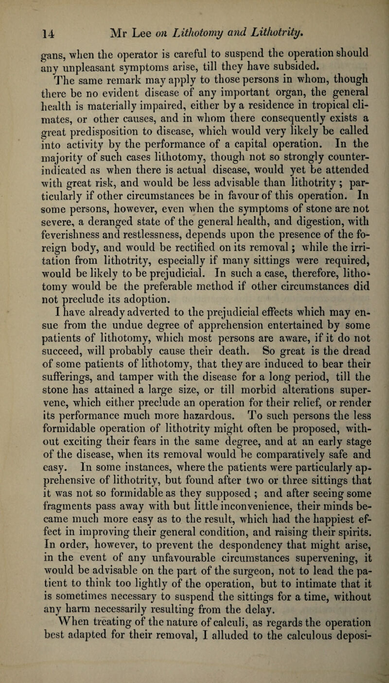 gans, when the operator is careful to suspend the operation should any unpleasant symptoms arise, till they have subsided. The same remark may apply to those persons in whom, though there be no evident disease of any important organ, the general health is materially impaired, either by a residence in tropical cli¬ mates, or other causes, and in whom there consequently exists a great predisposition to disease, which would very likely be called into activity by the performance of a capital operation. In the majority of such cases lithotomy, though not so strongly counter- indicated as when there is actual disease, would yet be attended with great risk, and would be less advisable than lithotrity; par¬ ticularly if other circumstances be in favour of this operation. In some persons, however, even when the symptoms of stone are not severe, a deranged state of the general health, and digestion, with feverishness and restlessness, depends upon the presence of the fo¬ reign body, and would be rectified on its removal; while the irri¬ tation from lithotrity, especially if many sittings were required, would be likely to be prejudicial. In such a case, therefore, litho¬ tomy would be the preferable method if other circumstances did not preclude its adoption. I have already adverted to the prejudicial effects which may en¬ sue from the undue degree of apprehension entertained by some patients of lithotomy, which most persons are aware, if it do not succeed, will probably cause their death. So great is the dread of some patients of lithotomy, that they are induced to bear their sufferings, and tamper with the disease for a long period, till the stone has attained a large size, or till morbid alterations super¬ vene, which either preclude an operation for their relief, or render its performance much more hazardous. To such persons the less formidable operation of lithotrity might often be proposed, with¬ out exciting their fears in the same degree, and at an early stage of the disease, when its removal would be comparatively safe and easy. In some instances, where the patients were particularly ap¬ prehensive of lithotrity, but found after two or three sittings that it was not so formidable as they supposed ; and after seeing some fragments pass away with but little inconvenience, their minds be¬ came much more easy as to the result, which had the happiest ef¬ fect in improving their general condition, and raising their spirits. In order, however, to prevent the despondency that might arise, in the event of any unfavourable circumstances supervening, it would be advisable on the part of the surgeon, not to lead the pa¬ tient to think too lightly of the operation, but to intimate that it is sometimes necessary to suspend the sittings for a time, without any harm necessarily resulting from the delay. When treating of the nature of calculi, as regards the operation best adapted for their removal, I alluded to the calculous deposi-