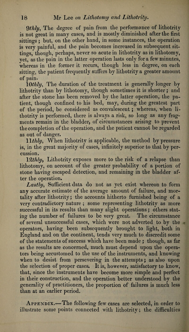 Qthly, The degree of pain from the performance of lithotrity is not great in many cases, and is mostly diminished after the first sittings ; but, on the other hand, in some instances, the operation is very painful, and the pain becomes increased in subsequent sit¬ tings, though, perhaps, never so acute in lithotrity as in lithotomy, yet, as the pain in the latter operation lasts only for a few minutes, whereas in the former it recurs, though less in degree, on each sitting, the patient frequently suffers by lithotrity a greater amount of pain. 10thly. The duration of the treatment is generally longer by lithotrity than by lithotomy, though sometimes it is shorter; and after the stone has been removed by the latter operation, the pa¬ tient, though confined to his bed, may, during the greatest part of the period, be considered as convalescent ; whereas, when li. thotrity is performed, there is always a risk, so long as any frag¬ ments remain in the bladder, of circumstances arising to prevent the completion of the operation, and the patient cannot be regarded as out of danger. 11 thly, When lithotrity is applicable, the method by pressure is, in the great majority of cases, infinitely superior to that by per¬ cussion. lQthly, Lithotrity exposes more to the risk of a relapse than lithotomy, on account of the greater probability of a portion of stone having escaped detection, and remaining in the bladder af¬ ter the operation. Lastly, Sufficient data do not as yet exist whereon to form any accurate estimate of the average amount of failure, and mor¬ tality after lithotrity; the accounts hitherto furnished being of a very contradictory nature ; some representing lithotrity as more successful in its results than many slight operations; others stat¬ ing the number of failures to be very great. The circumstance of several unsuccessful cases, which were not adverted to by the operators, having been subsequently brought to light, both in England and on the continent, tends very much to discredit some of the statements of success which have been made ; though, as far as the results are concerned, much must depend upon the opera¬ tors being accustomed to the use of the instruments, and knowing when to desist from persevering in the attempts; as also upon the selection of proper cases. It is, however, satisfactory to know, that, since the instruments have become more simple and perfect in their construction, and the operation better understood by the generality of practitioners, the proportion of failures is much less than at an earlier period. Appendix.—The following few cases are selected, in order to illustrate some points connected with lithotrity; the difficulties