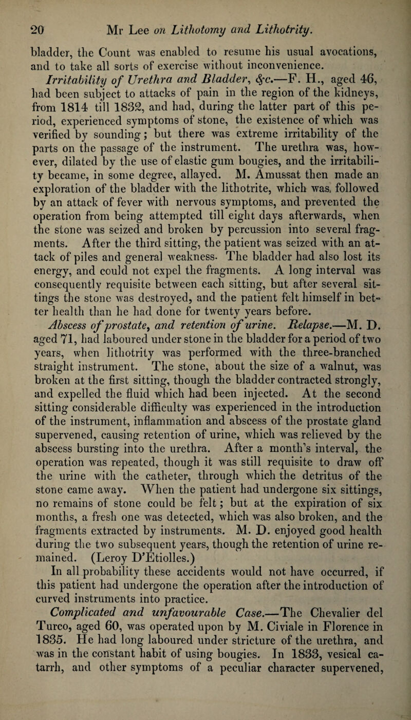 bladder, the Count was enabled to resume his usual avocations, and to take all sorts of exercise without inconvenience. Irritability of Urethra and Bladder, Sfc.—F. H., aged 46, had been subject to attacks of pain in the region of the kidneys, from 1814 till 1832, and had, during the latter part of this pe¬ riod, experienced symptoms of stone, the existence of which was verified by sounding; but there was extreme irritability of the parts on the passage of the instrument. The urethra was, how¬ ever, dilated by the use of elastic gum bougies, and the irritabili¬ ty became, in some degree, allayed. M. Amussat then made an exploration of the bladder with the lithotrite, which was, followed by an attack of fever with nervous symptoms, and prevented the operation from being attempted till eight days afterwards, when the stone was seized and broken by percussion into several frag¬ ments. After the third sitting, the patient was seized with an at¬ tack of piles and general weakness* The bladder had also lost its energy, and could not expel the fragments. A long interval was consequently requisite between each sitting, but after several sit¬ tings the stone was destroyed, and the patient felt himself in bet*= ter health than he had done for twenty years before. Abscess of prostate, and retention of urine. Relapse.—M. D. aged 71, Lad laboured under stone in the bladder for a period of two years, when lithotrity was performed with the three-branched straight instrument. The stone, about the size of a walnut, was broken at the first sitting, though the bladder contracted strongly, and expelled the fluid which had been injected. At the second sitting considerable difficulty was experienced in the introduction of the instrument, inflammation and abscess of the prostate gland supervened, causing retention of urine, which was relieved by the abscess bursting into the urethra. After a month's interval, the operation was repeated, though it was still requisite to draw off the urine with the catheter, through which the detritus of the stone came away. When the patient had undergone six sittings, no remains of stone could be felt; but at the expiration of six months, a fresh one was detected, which was also broken, and the fragments extracted by instruments. M. D. enjoyed good health during the two subsequent years, though the retention of urine re¬ mained. (Leroy D’Etiolles.) In all probability these accidents would not have occurred, if this patient had undergone the operation after the introduction of curved instruments into practice. Complicated and unfavourable Case.—The Chevalier del Turco, aged 60, was operated upon by M. Civiale in Florence in 1835. He had long laboured under stricture of the urethra, and was in the constant habit of using bougies. In 1833, vesical ca¬ tarrh, and other symptoms of a peculiar character supervened,