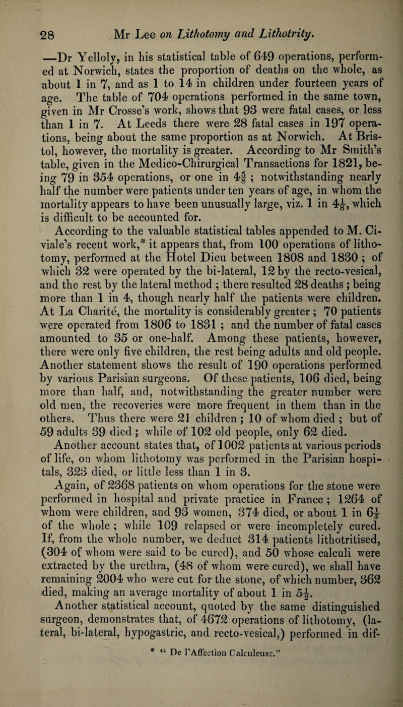 —Dr Yelloly, in his statistical table of 649 operations, perform¬ ed at Norwich, states the proportion of deaths on the whole, as about 1 in 7, and as 1 to 14 in children under fourteen years of age. The table of 704 operations performed in the same town, given in Mr Crosse’s work, shows that 93 were fatal cases, or less than 1 in 7. At Leeds there were 28 fatal cases in 197 opera¬ tions, being about the same proportion as at Norwich. At Bris¬ tol, however, the mortality is greater. According to Mr Smith’s table, given in the Medico-Chirurgical Transactions for 1821, be¬ ing 79 in 354 operations, or one in 4§ ; notwithstanding nearly half the number were patients under ten years of age, in whom the mortality appears to have been unusually large, viz. 1 in 4J, which is difficult to be accounted for. According to the valuable statistical tables appended to M. Ci- viale’s recent work,* it appears that, from 100 operations of litho¬ tomy, performed at the Hotel Dieu between 1808 and 1830 ; of which 32 were operated by the bi-lateral, 12 by the recto-vesical, and the rest by the lateral method ; there resulted 28 deaths ; being more than 1 in 4, though nearly half the patients were children. At La Charite, the mortality is considerably greater ; 70 patients were operated from 1806 to 1831 ; and the number of fatal cases amounted to 35 or one-half. Among these patients, however, there were only five children, the rest being adults and old people. Another statement shows the result of 190 operations performed by various Parisian surgeons. Of these patients, 106 died, being more than half, and, notwithstanding the greater number were old men, the recoveries were more frequent in them than in the others. Thus there were 21 children ; 10 of whom died ; but of 59 adults 39 died ; while of 102 old people, only 62 died. Another account states that, of 1002 patients at various periods of life, on whom lithotomy was performed in the Parisian hospi¬ tals, 323 died, or little less than 1 in 3. Again, of 2368 patients on whom operations for the stone were performed in hospital and private practice in France ; 1264 of whom were children, and 93 women, 374 died, or about 1 in 6^ of the whole ; while 109 relapsed or were incompletely cured. If, from the whole number, wre deduct 314 patients lithotritised, (304 of whom were said to be cured), and 50 whose calculi were extracted by the urethra, (48 of whom were cured), we shall have remaining 2004 who were cut for the stone, of which number, 362 died, making an average mortality of about 1 in 5J. Another statistical account, quoted by the same distinguished surgeon, demonstrates that, of 4672 operations of lithotomy, (la¬ teral, bi-lateral, hypogastric, and recto-vesical,) performed in dif- * De 1’Affection Calculeuss.”