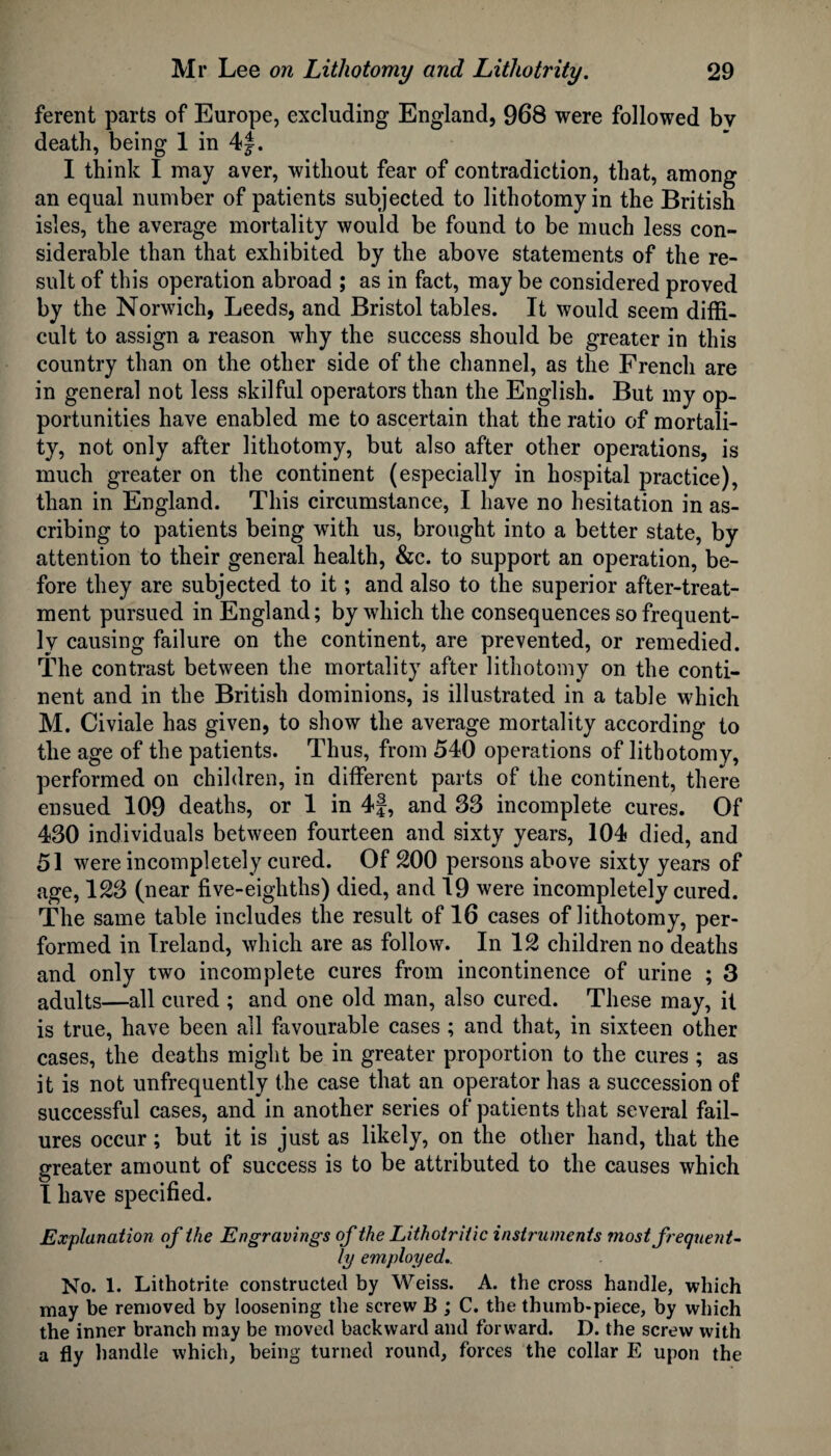 ferent parts of Europe, excluding England, 968 were followed bv death, being 1 in 4J. I think I may aver, without fear of contradiction, that, among an equal number of patients subjected to lithotomy in the British isles, the average mortality would be found to be much less con¬ siderable than that exhibited by the above statements of the re¬ sult of this operation abroad ; as in fact, may be considered proved by the Norwich, Leeds, and Bristol tables. It would seem diffi¬ cult to assign a reason why the success should be greater in this country than on the other side of the channel, as the Frencli are in general not less skilful operators than the English. But my op¬ portunities have enabled me to ascertain that the ratio of mortali¬ ty, not only after lithotomy, but also after other operations, is much greater on the continent (especially in hospital practice), than in England. This circumstance, I have no hesitation in as¬ cribing to patients being with us, brought into a better state, by attention to their general health, &c. to support an operation, be¬ fore they are subjected to it; and also to the superior after-treat¬ ment pursued in England; by which the consequences so frequent¬ ly causing failure on the continent, are prevented, or remedied. The contrast between the mortality after lithotomy on the conti¬ nent and in the British dominions, is illustrated in a table which M. Civiale has given, to show the average mortality according to the age of the patients. Thus, from 540 operations of lithotomy, performed on children, in different parts of the continent, there ensued 109 deaths, or 1 in 4f, and 33 incomplete cures. Of 430 individuals between fourteen and sixty years, 104 died, and 51 were incompletely cured. Of 200 persons above sixty years of age, 123 (near five-eighths) died, and 19 were incompletely cured. The same table includes the result of 16 cases of lithotomy, per¬ formed in Ireland, which are as follow. In 12 children no deaths and only two incomplete cures from incontinence of urine ; 3 adults—all cured ; and one old man, also cured. These may, it is true, have been all favourable cases ; and that, in sixteen other cases, the deaths might be in greater proportion to the cures ; as it is not unfrequently the case that an operator has a succession of successful cases, and in another series of patients that several fail¬ ures occur; but it is just as likely, on the other hand, that the greater amount of success is to be attributed to the causes which I have specified. Explanation of the Engravings of the Lithotriiic instruments most frequent¬ ly employed.. No. 1. Lithotrite constructed by Weiss. A. the cross handle, which may be removed by loosening the screw B ; C. the thumb-piece, by which the inner branch may be moved backward and forward. D. the screw with a fly handle which, being turned round, forces the collar E upon the