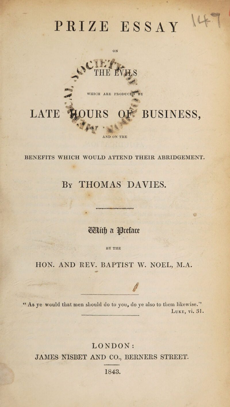 PRIZE ESSAY / «*X3 WHICH ARE FRODUCeET^BY LATE Of * BUSINESS, BENEFITS WHICH WOULD ATTEND THEIR ABRIDGEMENT. By THOMAS DAVIES. »w»v»vyyv»wvyywyv'f^/vM' a preface BY THE HON. AND REV. BAPTIST W. NOEL, M.A. ^; _/ “ As ye would that men should do to you, do ye also to them likewise.” Luke, vi. 31. LONDON s JAMES NISBET AND CO., BERNERS STREET. 1843.