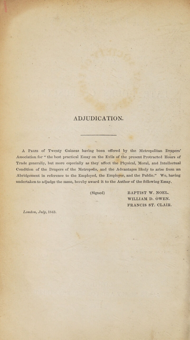 ADJUDICATION, A Prize of Twenty Guineas having been offered by the Metropolitan Drapers’ Association for “ the best practical Essay on the Evils of the present Protracted Hours of Trade generally, but more especially as they affect the Physical, Moral, and Intellectual Condition of the Drapers of the Metropolis, and the Advantages likely to arise from an Abridgement in reference to the Employed, the Employer, and the Public.” We, having undertaken to adjudge the same, hereby award it to the Author of the following Essay. (Signed) BAPTIST W. NOEL. WILLIAM D. OWEN. FRANCIS ST. CLAIR. London, July, 1843.