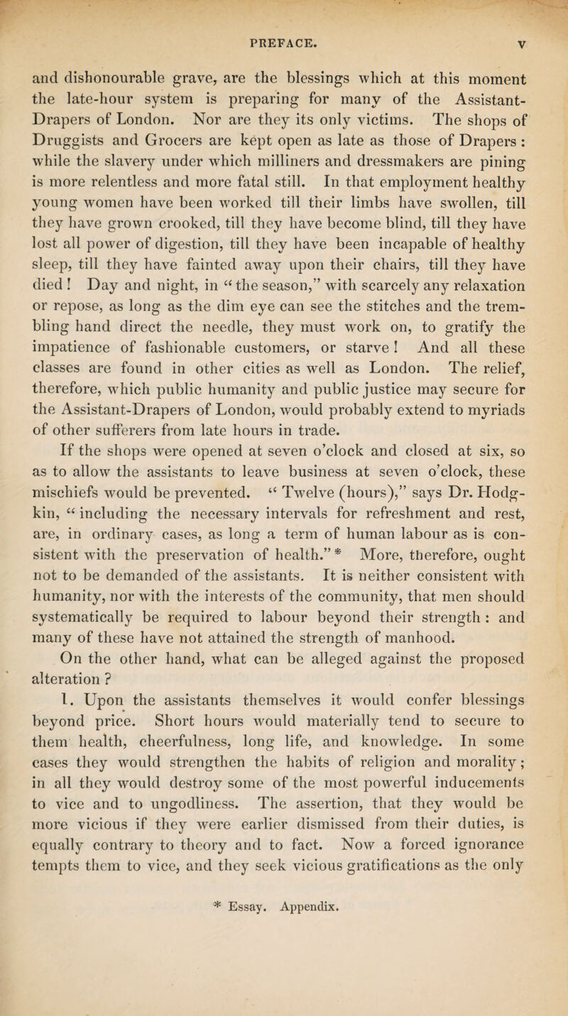 and dishonourable grave, are the blessings which at this moment the late-hour system is preparing for many of the Assistant- Drapers of London. Nor are they its only victims. The shops of Druggists and Grocers are kept open as late as those of Drapers : while the slavery under which milliners and dressmakers are pining is more relentless and more fatal still. In that employment healthy young women have been worked till their limbs have swollen, till they have grown crooked, till they have become blind, till they have lost all power of digestion, till they have been incapable of healthy sleep, till they have fainted away upon their chairs, till they have died ! Day and night, in “ the season,’’ with scarcely any relaxation or repose, as long as the dim eye can see the stitches and the trem¬ bling hand direct the needle, they must work on, to gratify the impatience of fashionable customers, or starve ! And all these classes are found in other cities as well as London. The relief, therefore, which public humanity and public justice may secure for the Assistant-Drapers of London, would probably extend to myriads of other sufferers from late hours in trade. If the shops were opened at seven o’clock and closed at six, so as to allow the assistants to leave business at seven o’clock, these mischiefs would be prevented. “ Twelve (hours),” says Dr. Llodg- kin, “ including the necessary intervals for refreshment and rest, are, in ordinary cases, as long a term of human labour as is con¬ sistent with the preservation of health.” * More, therefore, ought not to be demanded of the assistants. It is neither consistent with humanity, nor with the interests of the community, that men should systematically be required to labour beyond their strength : and many of these have not attained the strength of manhood. On the other hand, what can be alleged against the proposed alteration ? 1. Upon the assistants themselves it would confer blessings beyond price. Short hours would materially tend to secure to them health, cheerfulness, long life, and knowledge. In some cases they would strengthen the habits of religion and morality; in all they would destroy some of the most powerful inducements to vice and to ungodliness. The assertion, that they would be more vicious if they were earlier dismissed from their duties, is equally contrary to theory and to fact. Now a forced ignorance tempts them to vice, and they seek vicious gratifications as the only * Essay. Appendix.