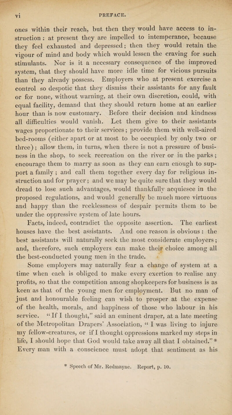 ones within their reach, but then they would have access to in¬ struction : at present they are impelled to intemperance, because they feel exhausted and depressed; then they would retain the vigour of mind and body which would lessen the craving for such stimulants. Nor is it a necessary consequence of the improved system, that they should have more idle time for vicious pursuits than they already possess. Employers who at present exercise a control so despotic that they dismiss their assistants for any fault or for none, without warning, at their own discretion, could, with equal facility, demand that they should return home at an earlier hour than is now customary. Before their decision and kindness all difficulties would vanish. Let them give to their assistants wages proportionate to their services; provide them with well-aired bed-rooms (either apart or at most to be occupied by only two or three); allow them, in turns, when there is not a pressure of busi¬ ness in the shop, to seek recreation on the river or in the parks ; encourage them to marry as soon as they can earn enough to sup¬ port a family ; and call them together every day for religious in¬ struction and for prayer; and we may be quite sure that they would dread to lose such advantages, would thankfully acquiesce in the proposed regulations, and would generally be much more virtuous and happy than the recklessness of despair permits them to be under the oppressive system of late hours. Facts, indeed, contradict the opposite assertion. The earliest houses have the best assistants. And one reason is obvious : the best assistants will naturally seek the most considerate employers; and, therefore, such employers can make their choice among all the best-conducted young men in the trade. Some employers may naturally fear a change of system at a time when each is obliged to make every exertion to realise any profits, so that the competition among shopkeepers for business is as keen as that of the young men for employment. But no man of just and honourable feeling can wish to prosper at the expense of the health, morals, and happiness of those who labour in his service. “If I thought,” said an eminent draper, at a late meeting of the Metropolitan Drapers1 Association, “ I was living to injure my fellow-creatures, or if I thought oppressions marked my steps in life, I should hope that God would take away all that I obtained.” * Every man with a conscience must adopt that sentiment as his * Speech of Mr. Redmayne. Report, p. 10.