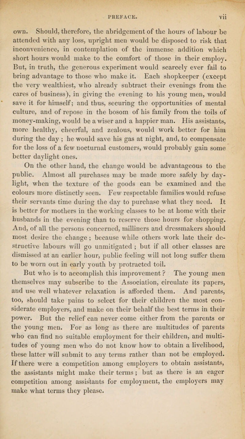 own. Should, therefore, the abridgement of the hours of labour be attended with any loss, upright men would be disposed to risk that inconvenience, in contemplation of the immense addition which short hours would make to the comfort of those in their employ. But, in truth, the generous experiment would scarcely ever fail to bring advantage to those who make it. Each shopkeeper (except the very wealthiest, who already subtract their evenings from the cares of business), in giving the evening to his young men, would save it for himself; and thus, securing the opportunities of mental culture, and of repose in the bosom of his family from the toils of money-making, would be a wiser and a happier man. His assistants, more healthy, cheerful, and zealous, would work better for him during the day ; he would save his gas at night, and, to compensate for the loss of a few nocturnal customers, would probably gain some better daylight ones. On the other hand, the change would be advantageous to the public. Almost all purchases may be made more safely by day¬ light, when the texture of the goods can be examined and the colours more distinctly seen. Few respectable families would refuse their servants time during the day to purchase what they need. It is better for mothers in the working classes to be at home with their husbands in the evening than to reserve those hours for shopping. And, of all the persons concerned, milliners and dressmakers should most desire the change ; because while others work late their de¬ structive labours will go unmitigated ; but if all other classes are dismissed at an earlier hour, public feeling will not long suffer them to be worn out in early youth by protracted toil. But who is to accomplish this improvement ? The young men themselves may subscribe to the Association, circulate its papers, and use well whatever relaxation is afforded them. And parents, too, should take pains to select for their children the most con¬ siderate employers, and make on their behalf the best terms in their power. But the relief can never come either from the parents or the young men. For as long as there are multitudes of parents who can find no suitable employment for their children, and multi¬ tudes of young men who do not know how to obtain a livelihood, these latter will submit to any terms rather than not be employed. If there were a competition among employers to obtain assistants, the assistants might make their terms ; but as there is an eager competition among assistants for employment, the employers may make what terms they please.