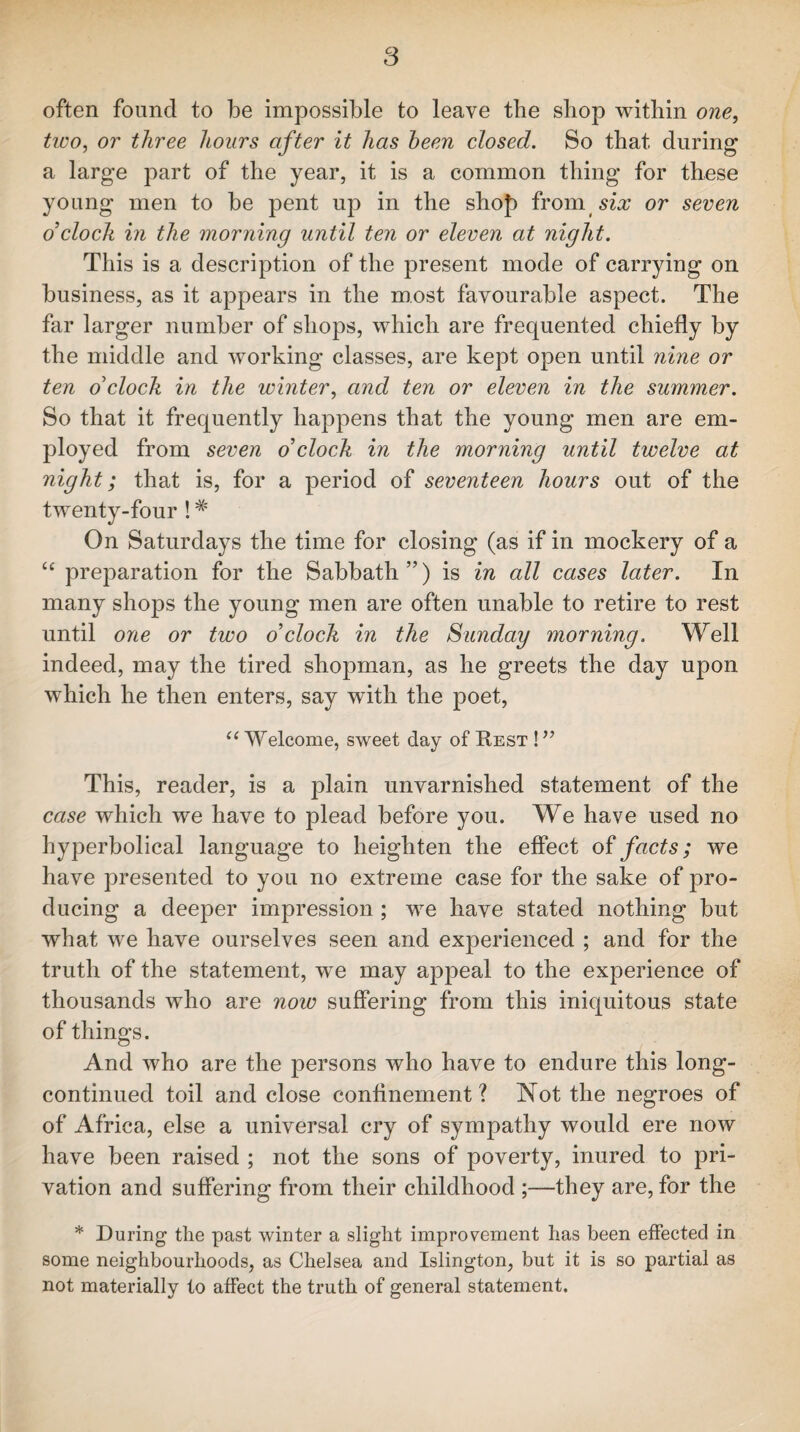 often found to be impossible to leave the shop within one, two, or three hours after it has been closed. So that during a large part of the year, it is a common thing for these young men to be pent up in the shof) from six or seven o’cloch in the morning until ten or eleven at night. This is a description of the present mode of carrying on business, as it appears in the most favourable aspect. The far larger number of shops, which are frequented chiefly by the middle and working classes, are kept open until nine or ten o’cloch in the winter, and ten or eleven in the summer. So that it frequently happens that the young men are em¬ ployed from seven o’cloch in the morning until twelve at night; that is, for a period of seventeen hours out of the twenty-four !# On Saturdays the time for closing (as if in mockery of a cc preparation for the Sabbath”) is in all cases later. In many shops the young men are often unable to retire to rest until one or two o’cloch in the Sunday morning. Well indeed, may the tired shopman, as he greets the day upon which he then enters, say with the poet, u Welcome, sweet day of Rest ! ” This, reader, is a plain unvarnished statement of the case which we have to plead before you. We have used no hyperbolical language to heighten the effect of facts; we have presented to you no extreme case for the sake of pro¬ ducing a deeper impression ; we have stated nothing but what we have ourselves seen and experienced ; and for the truth of the statement, we may appeal to the experience of thousands who are now suffering from this iniquitous state of things. And who are the persons who have to endure this long- continued toil and close confinement ? Not the negroes of of Africa, else a universal cry of sympathy would ere now have been raised ; not the sons of poverty, inured to pri¬ vation and suffering from their childhood ;—they are, for the * During the past winter a slight improvement has been effected in some neighbourhoods, as Chelsea and Islington, but it is so partial as not materially to affect the truth of general statement.