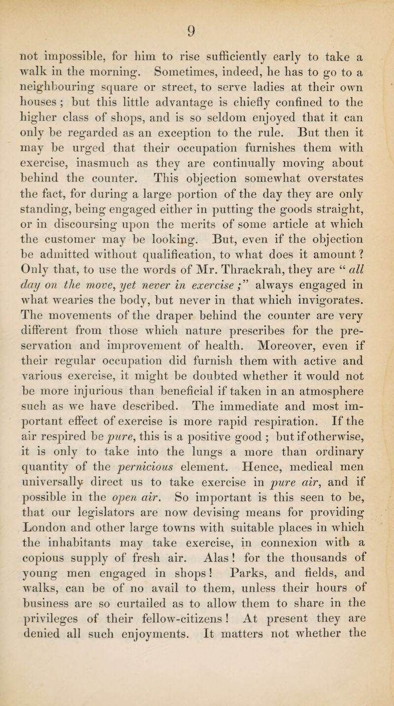 not impossible, for him to rise sufficiently early to take a walk in the morning. Sometimes, indeed, he has to go to a neighbouring square or street, to serve ladies at their own houses ; but this little advantage is chiefly confined to the higher class of shops, and is so seldom enjoyed that it can only be regarded as an exception to the rule. But then it may be urged that their occupation furnishes them with exercise, inasmuch as they are continually moving about behind the counter. This objection somewhat overstates the fact, for during a large portion of the day they are only standing, being engaged either in putting the goods straight, or in discoursing upon the merits of some article at which the customer may be looking. But, even if the objection be admitted without qualification, to what does it amount ? Only that, to use the words of Mr. Thrackrah, they are “ all day on the move, yet never in exercise always engaged in what wearies the body, but never in that which invigorates. The movements of the draper behind the counter are very different from those which nature prescribes for the pre¬ servation and improvement of health. Moreover, even if their regular occupation did furnish them with active and various exercise, it might be doubted whether it would not be more injurious than beneficial if taken in an atmosphere such as we have described. The immediate and most im¬ portant effect of exercise is more rapid respiration. If the air respired be pure, this is a positive good ; but if otherwise, it is only to take into the lungs a more than ordinary quantity of the pernicious element. Hence, medical men universally direct us to take exercise in pure air, and if possible in the open air. So important is this seen to be, that our legislators are now devising means for providing London and other large towns with suitable places in which the inhabitants may take exercise, in connexion with a copious supply of fresh air. Alas ! for the thousands of young men engaged in shops! Parks, and fields, and walks, can be of no avail to them, unless their hours of business are so curtailed as to allow them to share in the privileges of their fellow-citizens! At present they are denied all such enjoyments. It matters not whether the