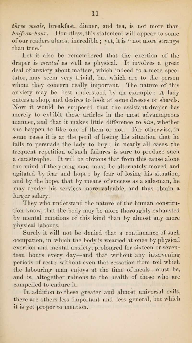 three meals, breakfast, dinner, and tea, is not more than half-an-hour. Doubtless, this statement will appear to some of our readers almost incredible ; yet, it is “ not more strange than true.” Let it also be remembered that the exertion of the draper is mental as wrell as physical. It involves a great deal of anxiety about matters, which indeed to a mere spec¬ tator, may seem very trivial, but which are to the person whom they concern really important. The nature of this anxiety may be best understood by an example : A lady enters a shop, and desires to look at some dresses or shawls. Now it would be supposed that the assistant-draper has merely to exhibit these articles in the most advantageous manner, and that it makes little difference to him, whether she happen to like one of them or not. Far otherwise, in some cases it is at the peril of losing his situation that he fails to persuade the lady to buy ; in nearly all cases, the frequent repetition of such failures is sure to produce such a catastrophe. It will be obvious that from this cause alone the mind of the young man must be alternately moved and agitated by fear and hope ; by fear of losing his situation, and by the hope, that by means of success as a salesman, he may render his services more valuable, and thus obtain a larger salary. They who understand the nature of the human constitu¬ tion know, that the body may be more thoroughly exhausted by mental emotions of this kind than by almost any mere physical labours. Surely it will not be denied that a continuance of such occupation, in which the body is wearied at once by physical exertion and mental anxiety, prolonged for sixteen or seven¬ teen hours every day—and that without any intervening periods of rest ; without even that cessation from toil which the labouring man enjoys at the time of meals—must be, and is, altogether ruinous to the health of those who are compelled to endure it. In addition to these greater and almost universal evils, there are others less important and less general, but which it is yet proper to mention.