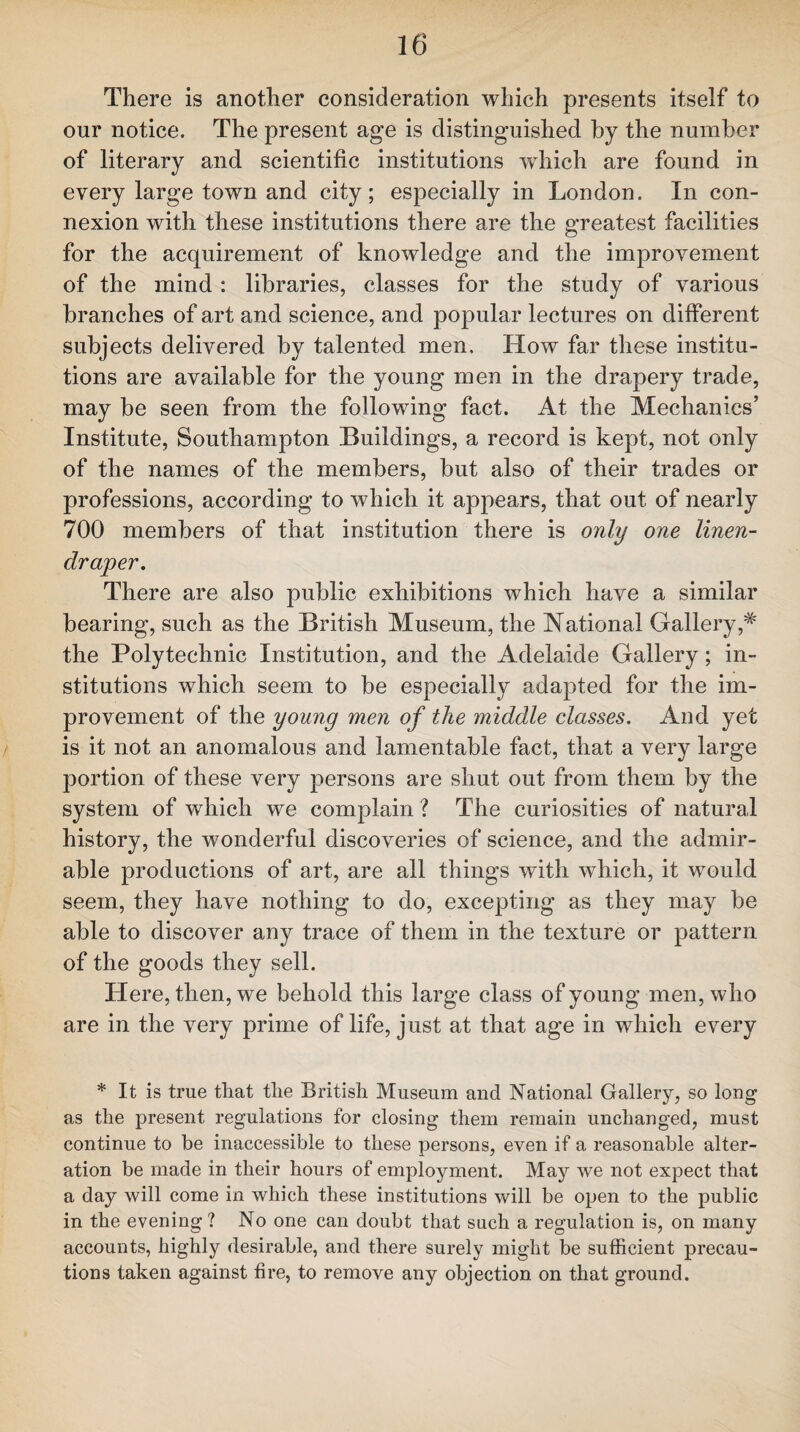 There is another consideration which presents itself to our notice. The present age is distinguished by the number of literary and scientific institutions which are found in every large town and city; especially in London. In con¬ nexion with these institutions there are the greatest facilities for the acquirement of knowledge and the improvement of the mind : libraries, classes for the study of various branches of art and science, and popular lectures on different subjects delivered by talented men. How far these institu¬ tions are available for the young men in the drapery trade, may be seen from the following fact. At the Mechanics’ Institute, Southampton Buildings, a record is kept, not only of the names of the members, but also of their trades or professions, according to which it appears, that out of nearly 700 members of that institution there is only one linen- draper. There are also public exhibitions which have a similar bearing, such as the British Museum, the National Gallery,* the Polytechnic Institution, and the Adelaide Gallery; in¬ stitutions which seem to be especially adapted for the im¬ provement of the young men of the middle classes. And yet is it not an anomalous and lamentable fact, that a very large portion of these very persons are shut out from them by the system of which we complain ? The curiosities of natural history, the wonderful discoveries of science, and the admir¬ able productions of art, are all things with which, it would seem, they have nothing to do, excepting as they may be able to discover any trace of them in the texture or pattern of the goods they sell. Here, then, we behold this large class of young men, who are in the very prime of life, just at that age in which every * It is true tliat tlie British Museum and National Gallery, so long as the present regulations for closing them remain unchanged, must continue to be inaccessible to these persons, even if a reasonable alter¬ ation be made in their hours of employment. May we not expect that a day will come in which these institutions will be open to the public in the evening? No one can doubt that such a regulation is, on many accounts, highly desirable, and there surely might be sufficient precau¬ tions taken against fire, to remove any objection on that ground.