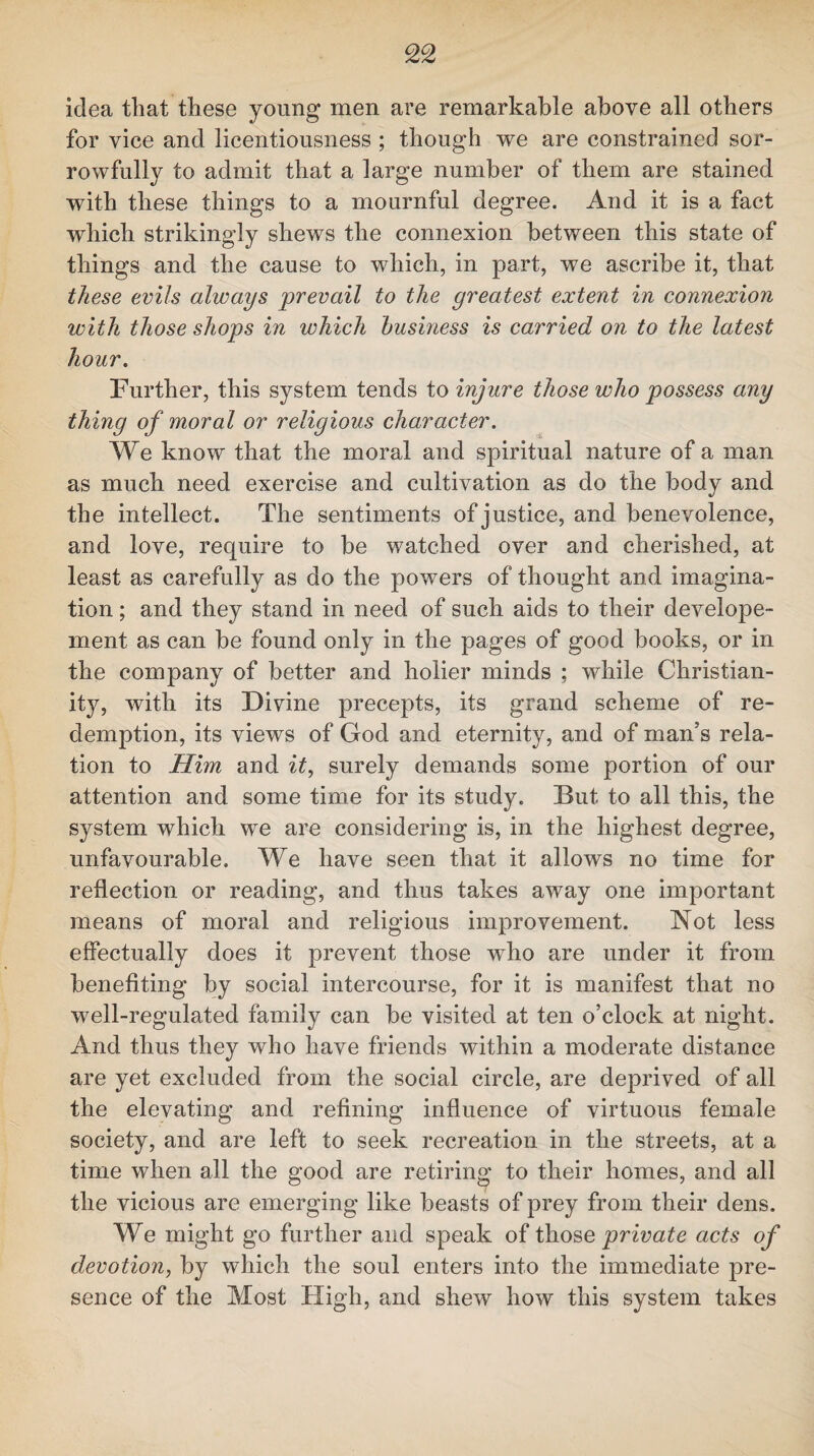 idea that these young men are remarkable above all others for vice and licentiousness ; though we are constrained sor¬ rowfully to admit that a large number of them are stained with these things to a mournful degree. And it is a fact which strikingly shews the connexion between this state of things and the cause to which, in part, we ascribe it, that these evils always prevail to the greatest extent in connexion with those shops in which business is carried on to the latest hour. Further, this system tends to injure those who possess any thing of moral or religious character. We know that the moral and spiritual nature of a man as much need exercise and cultivation as do the body and the intellect. The sentiments of justice, and benevolence, and love, require to be watched over and cherished, at least as carefully as do the powers of thought and imagina¬ tion ; and they stand in need of such aids to their develope- ment as can be found only in the pages of good books, or in the company of better and holier minds ; while Christian¬ ity, with its Divine precepts, its grand scheme of re¬ demption, its views of God and eternity, and of man’s rela¬ tion to Him and it, surely demands some portion of our attention and some time for its study. But to all this, the system which we are considering is, in the highest degree, unfavourable. We have seen that it allows no time for reflection or reading, and thus takes away one important means of moral and religious improvement. Not less effectually does it prevent those who are under it from benefiting by social intercourse, for it is manifest that no well-regulated family can be visited at ten o’clock at night. And thus they who have friends within a moderate distance are yet excluded from the social circle, are deprived of all the elevating and refining influence of virtuous female society, and are left to seek recreation in the streets, at a time when all the good are retiring to their homes, and all the vicious are emerging like beasts of prey from their dens. We might go further and speak of those private acts of devotion, by which the soul enters into the immediate pre¬ sence of the Most High, and shew how this system takes