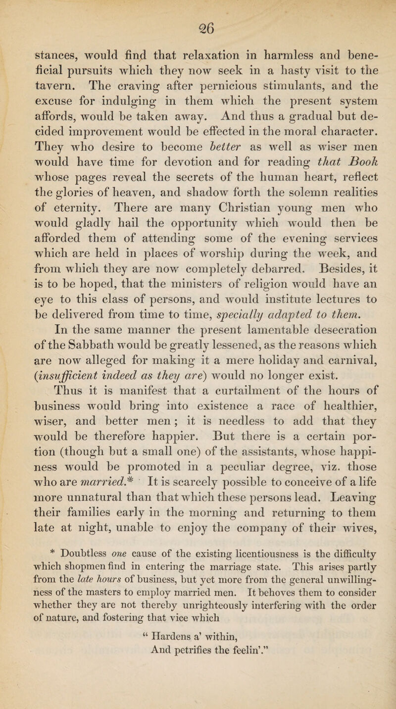 <26 stances, would find that relaxation in harmless and bene¬ ficial pursuits which they now seek in a hasty visit to the tavern. The craving after pernicious stimulants, and the excuse for indulging in them which the present system affords, would be taken away. And thus a gradual but de¬ cided improvement would be effected in the moral character. They who desire to become better as well as wiser men would have time for devotion and for reading that Booh whose pages reveal the secrets of the human heart, reflect the glories of heaven, and shadow forth the solemn realities of eternity. There are many Christian young men who would gladly hail the opportunity which would then be afforded them of attending some of the evening services which are held in places of worship during the week, and from which they are now completely debarred. Besides, it is to be hoped, that the ministers of religion would have an eye to this class of persons, and would institute lectures to be delivered from time to time, specially adapted to them. In the same manner the present lamentable desecration of the Sabbath would be greatly lessened, as the reasons which are now alleged for making it a mere holiday and carnival, (insufficient indeed as they are) would no longer exist. Thus it is manifest that a curtailment of the hours of business would bring into existence a race of healthier, wiser, and better men; it is needless to add that they would be therefore happier. But there is a certain por¬ tion (though but a small one) of the assistants, whose happi¬ ness would be promoted in a peculiar degree, viz. those who are marriedA It is scarcely possible to conceive of a life more unnatural than that which these persons lead. Leaving their families early in the morning and returning to them late at night, unable to enjoy the company of their wives, * Doubtless one cause of the existing licentiousness is the difficulty which shopmen find in entering the marriage state. This arises partly from the late hours of business, but yet more from the general unwilling¬ ness of the masters to employ married men. It behoves them to consider whether they are not thereby unrighteously interfering with the order of nature, and fostering that vice which “ Hardens a’ within, And petrifies the feelin’.”