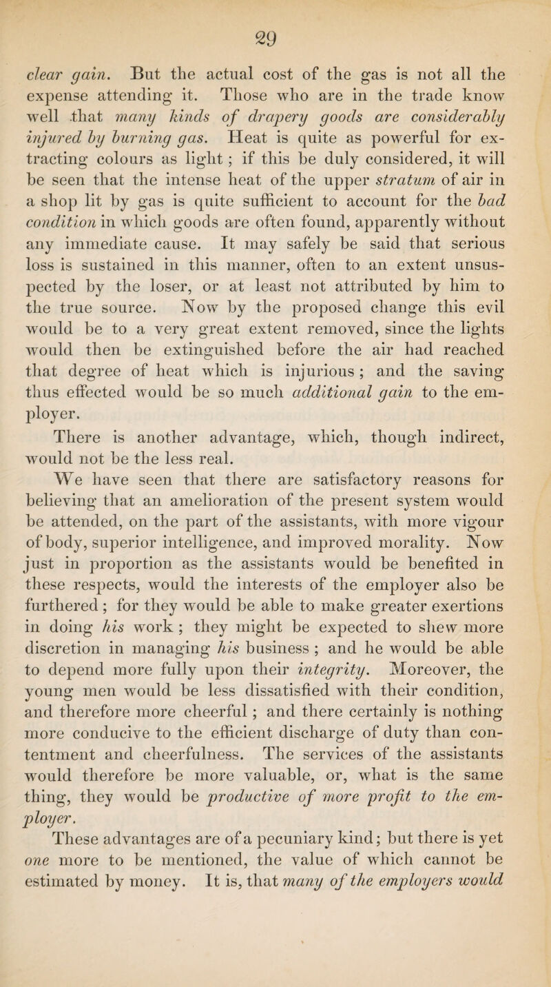 clear gain. But the actual cost of the gas is not all the expense attending it. Those who are in the trade know well .that many kinds of drapery goods are considerably injured by burning gas. Heat is quite as powerful for ex¬ tracting colours as light; if this be duly considered, it will be seen that the intense heat of the upper stratum of air in a shop lit by gas is quite sufficient to account for the bad condition in which goods are often found, apparently without any immediate cause. It may safely be said that serious loss is sustained in this manner, often to an extent unsus¬ pected by the loser, or at least not attributed by him to the true source. Now by the proposed change this evil would be to a very great extent removed, since the lights would then be extinguished before the air had reached that degree of heat which is injurious; and the saving thus effected would be so much additional gain to the em¬ ployer. There is another advantage, which, though indirect, would not be the less real. We have seen that there are satisfactory reasons for believing that an amelioration of the present system would be attended, on the part of the assistants, with more vigour of body, superior intelligence, and improved morality. Now just in proportion as the assistants would be benefited in these respects, would the interests of the employer also be furthered ; for they would be able to make greater exertions in doing his work ; they might be expected to shew more discretion in managing Ms business ; and he would be able to depend more fully upon their integrity. Moreover, the young men would be less dissatisfied with their condition, and therefore more cheerful ; and there certainly is nothing more conducive to the efficient discharge of duty than con¬ tentment and cheerfulness. The services of the assistants would therefore be more valuable, or, what is the same thing, they would be productive of more profit to the em¬ ployer. These advantages are of a pecuniary kind; but there is yet one more to be mentioned, the value of which cannot be estimated by money. It is, that many of the employers would