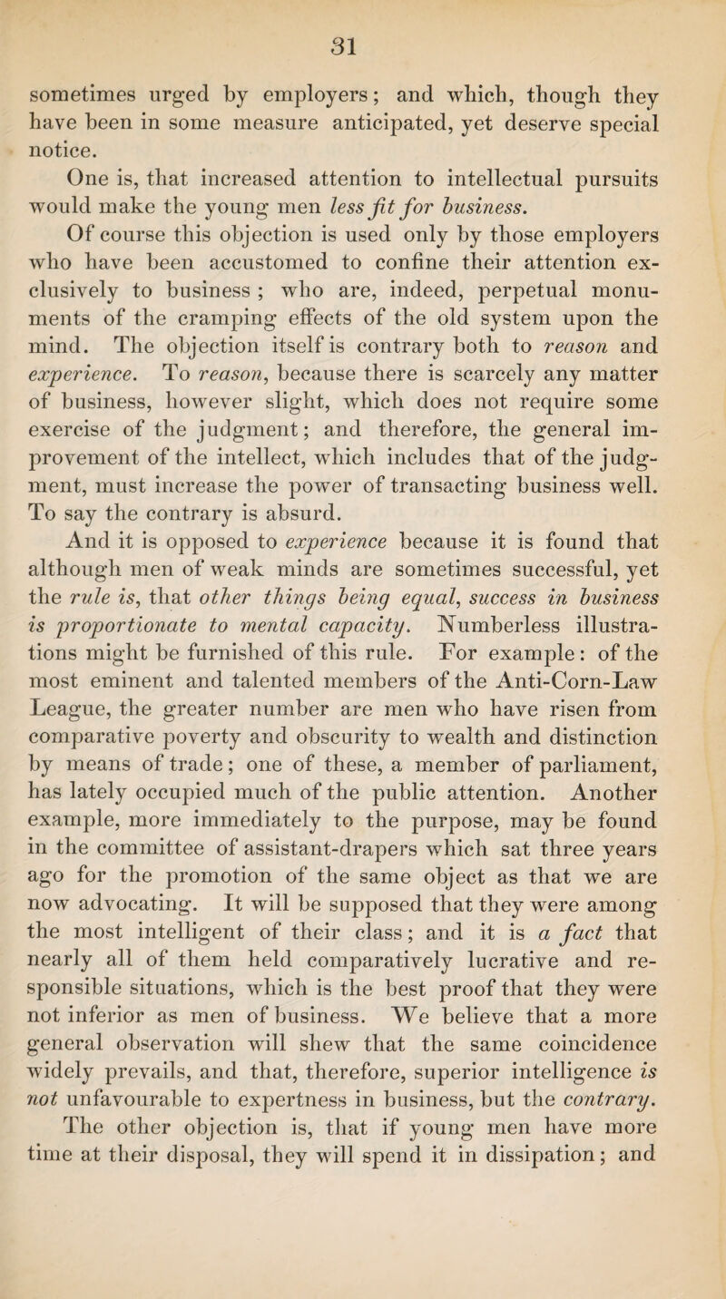 sometimes urged by employers; and which, though they have been in some measure anticipated, yet deserve special notice. One is, that increased attention to intellectual pursuits would make the young men less jit for business. Of course this objection is used only by those employers who have been accustomed to confine their attention ex¬ clusively to business ; who are, indeed, perpetual monu¬ ments of the cramping effects of the old system upon the mind. The objection itself is contrary both to reason and experience. To reason, because there is scarcely any matter of business, however slight, which does not require some exercise of the judgment; and therefore, the general im¬ provement of the intellect, which includes that of the judg¬ ment, must increase the power of transacting business well. To say the contrary is absurd. And it is opposed to experience because it is found that although men of weak minds are sometimes successful, yet the rule is, that other things being equal, success in business is proportionate to mental capacity. Numberless illustra¬ tions might be furnished of this rule. For example : of the most eminent and talented members of the Anti-Corn-Law League, the greater number are men who have risen from comparative poverty and obscurity to wealth and distinction by means of trade; one of these, a member of parliament, has lately occupied much of the public attention. Another example, more immediately to the purpose, may be found in the committee of assistant-drapers which sat three years ago for the promotion of the same object as that we are now advocating. It will be supposed that they were among the most intelligent of their class; and it is a fact that nearly all of them held comparatively lucrative and re¬ sponsible situations, which is the best proof that they were not inferior as men of business. We believe that a more general observation will shew that the same coincidence widely prevails, and that, therefore, superior intelligence is not unfavourable to expertness in business, but the contrary. The other objection is, that if young men have more time at their disposal, they will spend it in dissipation; and