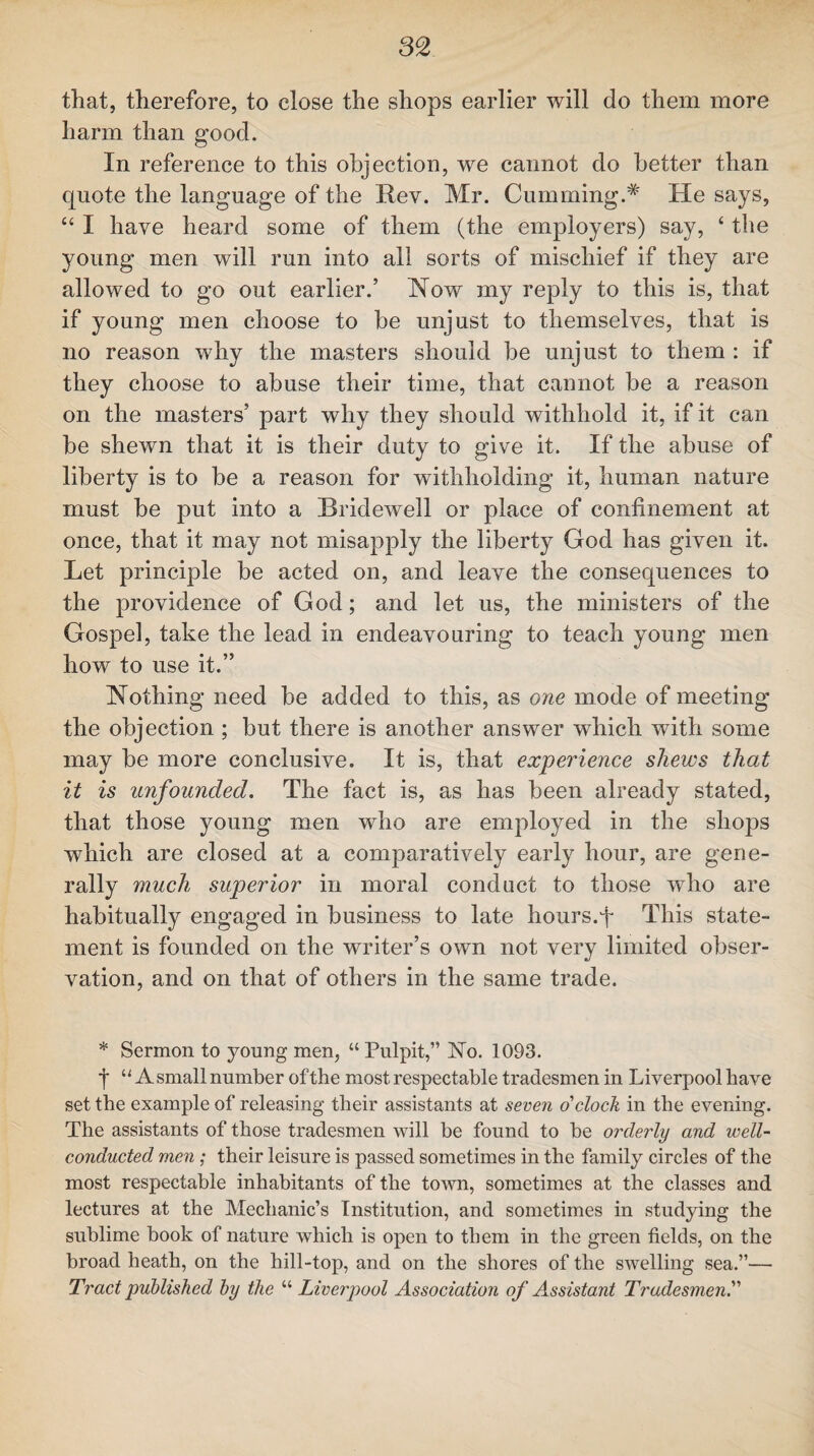 that, therefore, to close the shops earlier will do them more harm than good. In reference to this objection, we cannot do better than quote the language of the Rev. Mr. Gumming.* He says, “ I have heard some of them (the employers) say, ‘ the young men will run into all sorts of mischief if they are allowed to go out earlier.’ How my reply to this is, that if young men choose to he unjust to themselves, that is no reason why the masters should he unjust to them : if they choose to abuse their time, that cannot be a reason on the masters’ part why they should withhold it, if it can he shewn that it is their duty to give it. If the abuse of liberty is to be a reason for withholding it, human nature must be put into a Bridewell or place of confinement at once, that it may not misapply the liberty God has given it. Let principle be acted on, and leave the consequences to the providence of God; and let us, the ministers of the Gospel, take the lead in endeavouring to teach young men how to use it.” Nothing need be added to this, as one mode of meeting the objection ; but there is another answer which with some may be more conclusive. It is, that experience shews that it is unfounded. The fact is, as has been already stated, that those young men who are employed in the shops which are closed at a comparatively early hour, are gene¬ rally much superior in moral conduct to those who are habitually engaged in business to late hours.fi This state¬ ment is founded on the writer’s own not very limited obser¬ vation, and on that of others in the same trade. * Sermon to young men, “Pulpit,” ISTo. 1093. •j* “A small number of the most respectable tradesmen in Liverpool have set the example of releasing their assistants at seven o'clock in the evening. The assistants of those tradesmen will be found to be orderly and well- conducted men: their leisure is passed sometimes in the family circles of the most respectable inhabitants of the town, sometimes at the classes and lectures at the Mechanic’s Institution, and sometimes in studying the sublime book of nature which is open to them in the green fields, on the broad heath, on the hill-top, and on the shores of the swelling sea.”— Tract published by the “ Liverpool Association of Assistant Tradesmen.