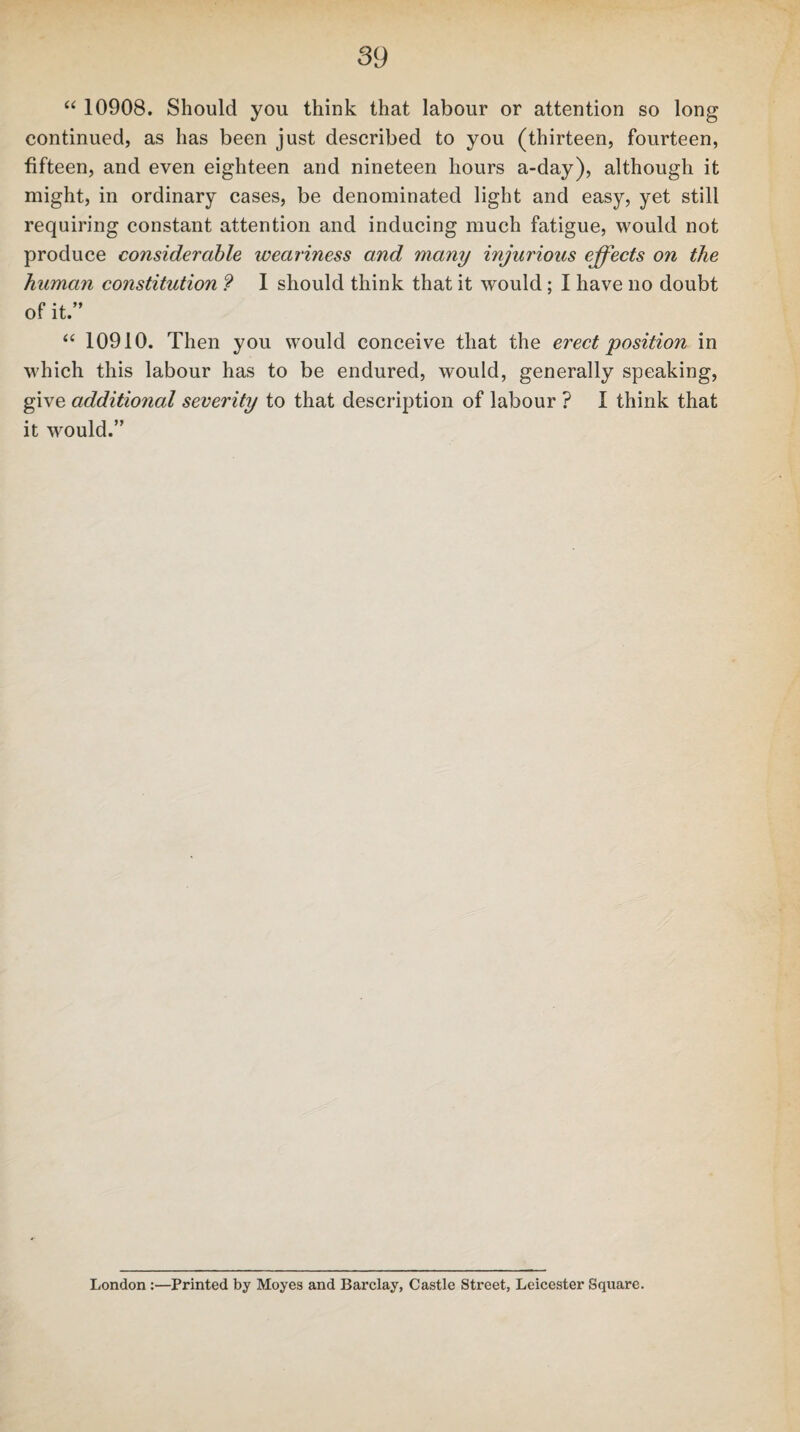 “ 10908. Should you think that labour or attention so long continued, as has been just described to you (thirteen, fourteen, fifteen, and even eighteen and nineteen hours a-day), although it might, in ordinary cases, be denominated light and easy, yet still requiring constant attention and inducing much fatigue, would not produce considerable weariness and many injurious effects on the human constitution ? I should think that it would; I have no doubt of it.” “ 10910. Then you would conceive that the erect position in which this labour has to be endured, would, generally speaking, give additional severity to that description of labour ? I think that it would.” London :—Printed by Moyes and Barclay, Castle Street, Leicester Square.