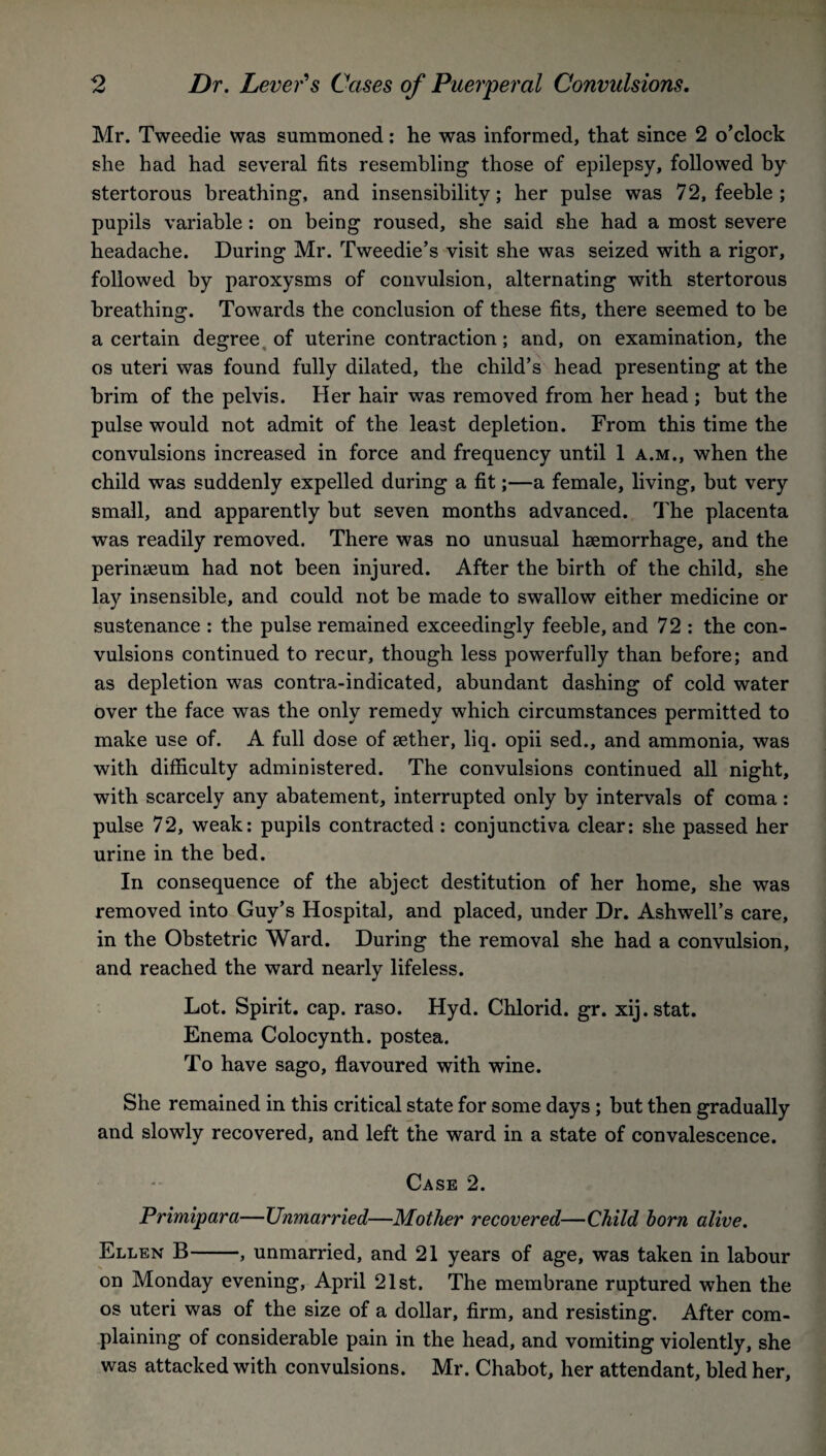 Mr. Tweedie was summoned: he was informed, that since 2 o’clock she had had several fits resembling those of epilepsy, followed by stertorous breathing, and insensibility; her pulse was 72, feeble ; pupils variable : on being roused, she said she had a most severe headache. During Mr. Tweedie’s visit she was seized with a rigor, followed by paroxysms of convulsion, alternating with stertorous breathing. Towards the conclusion of these fits, there seemed to be a certain degree of uterine contraction; and, on examination, the os uteri was found fully dilated, the child’s head presenting at the brim of the pelvis. Her hair was removed from her head ; but the pulse would not admit of the least depletion. From this time the convulsions increased in force and frequency until 1 a.m., when the child was suddenly expelled during a fit;—a female, living, but very small, and apparently but seven months advanced. The placenta was readily removed. There was no unusual haemorrhage, and the perinaeum had not been injured. After the birth of the child, she lay insensible, and could not be made to swallow either medicine or sustenance : the pulse remained exceedingly feeble, and 72 : the con¬ vulsions continued to recur, though less powerfully than before; and as depletion was contra-indicated, abundant dashing of cold water over the face was the only remedy which circumstances permitted to make use of. A full dose of aether, liq. opii sed., and ammonia, was with difficulty administered. The convulsions continued all night, with scarcely any abatement, interrupted only by intervals of coma: pulse 72, weak: pupils contracted : conjunctiva clear: she passed her urine in the bed. In consequence of the abject destitution of her home, she was removed into Guy’s Hospital, and placed, under Dr. Ashwell’s care, in the Obstetric Ward. During the removal she had a convulsion, and reached the ward nearly lifeless. Lot. Spirit, cap. raso. Hyd. Chlorid. gr. xij.stat. Enema Colocynth. postea. To have sago, flavoured with wine. She remained in this critical state for some days ; but then gradually and slowly recovered, and left the ward in a state of convalescence. Case 2. Primipara—Unmarried—Mother recovered—Child born alive. Ellen B-, unmarried, and 21 years of age, was taken in labour on Monday evening, April 21st. The membrane ruptured when the os uteri was of the size of a dollar, firm, and resisting. After com¬ plaining of considerable pain in the head, and vomiting violently, she was attacked with convulsions. Mr. Chabot, her attendant, bled her,