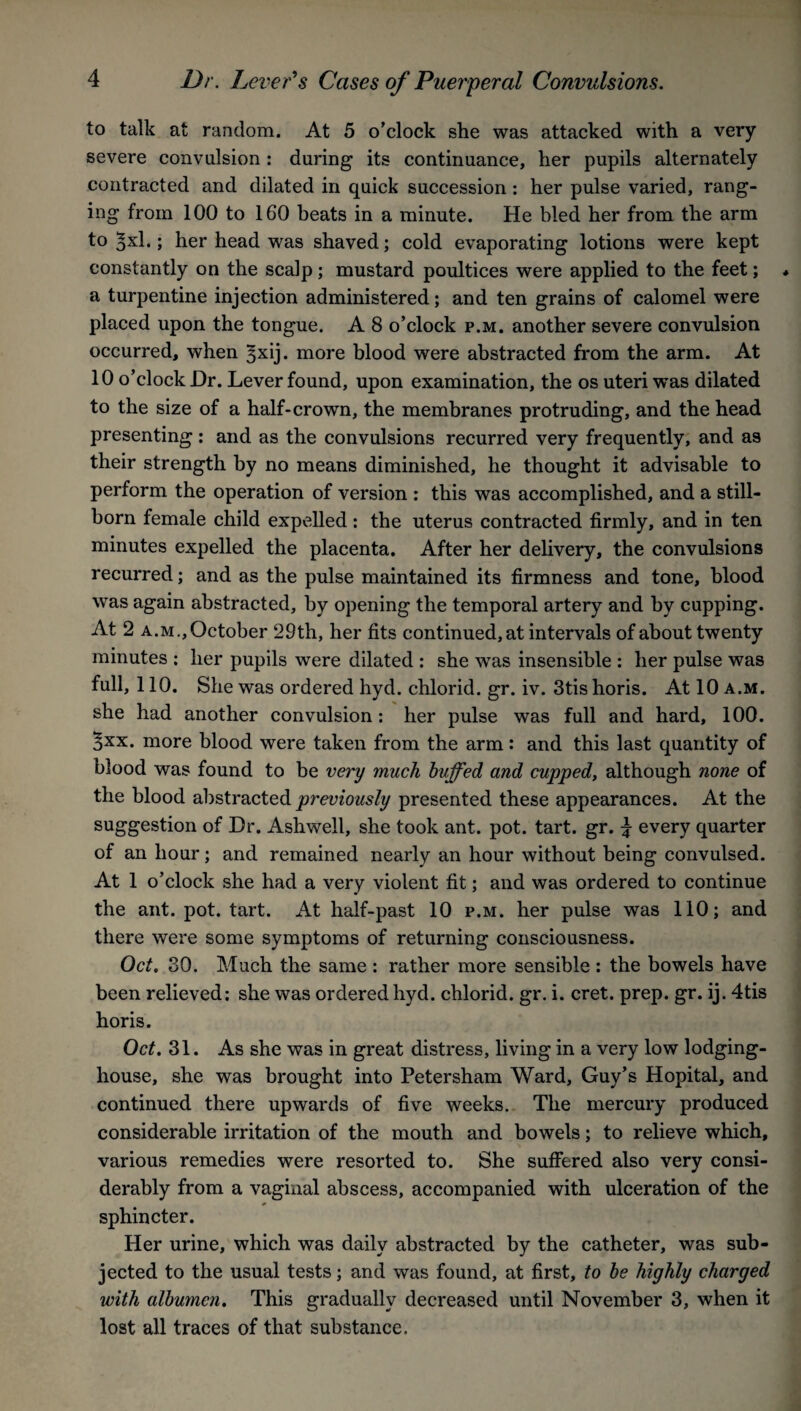 to talk at random. At 5 o’clock she was attacked with a very severe convulsion : during its continuance, her pupils alternately contracted and dilated in quick succession: her pulse varied, rang¬ ing from 100 to 160 beats in a minute. He bled her from the arm to ^xl.; her head was shaved; cold evaporating lotions were kept constantly on the scalp ; mustard poultices were applied to the feet; a turpentine injection administered; and ten grains of calomel were placed upon the tongue. A 8 o’clock p.m. another severe convulsion occurred, when 3xij. more blood were abstracted from the arm. At 10 o’clock Hr. Lever found, upon examination, the os uteri was dilated to the size of a half-crown, the membranes protruding, and the head presenting : and as the convulsions recurred very frequently, and as their strength by no means diminished, he thought it advisable to perform the operation of version : this was accomplished, and a still¬ born female child expe.lled : the uterus contracted firmly, and in ten minutes expelled the placenta. After her delivery, the convulsions recurred; and as the pulse maintained its firmness and tone, blood was again abstracted, by opening the temporal artery and by cupping. At 2 a.m., October 29th, her fits continued, at intervals of about twenty minutes : her pupils were dilated : she was insensible : her pulse was full, 110. She was ordered hyd. chlorid. gr. iv. 3tishoris. At 10 a.m. she had another convulsion: her pulse was full and hard, 100. 3xx. more blood were taken from the arm: and this last quantity of blood was found to be very much huffed and cupped, although none of the blood abstracted previously presented these appearances. At the suggestion of Hr. Ashwell, she took ant. pot. tart. gr. ^ every quarter of an hour; and remained nearly an hour without being convulsed. At 1 o’clock she had a very violent fit; and was ordered to continue the ant. pot. tart. At half-past 10 p.m. her pulse was 110; and there were some symptoms of returning consciousness. Oct. 30. Much the same : rather more sensible : the bowels have been relieved: she was ordered hyd. chlorid. gr. i. cret. prep. gr. ij. 4tis horis. Oct. 31. As she was in great distress, living in a very low lodging- house, she was brought into Petersham Ward, Guy’s Hopital, and continued there upwards of five weeks. The mercury produced considerable irritation of the mouth and bowels; to relieve which, various remedies were resorted to. She suffered also very consi¬ derably from a vaginal abscess, accompanied with ulceration of the sphincter. Her urine, which was daily abstracted by the catheter, was sub¬ jected to the usual tests; and was found, at first, to he highly charged with albumen. This gradually decreased until November 3, when it lost all traces of that substance.