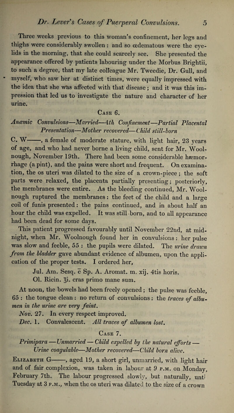 Three weeks previous to this woman’s confinement, her legs and thighs were considerably swollen : and so cedematous were the eye¬ lids in the morning, that she could scarcely see. She presented the appearance offered by patients labouring under the Morbus Brightii, to such a degree, that my late colleague Mr. Tweedie, Dr. Gull, and myself, who saw her at distinct times, were equally impressed with the idea that she was affected with that disease; and it was this im¬ pression that led us to investigate the nature and character of her urine. Case 6. Anwmic Convulsions—Married—Ath Confinement—Partial Placental Presentation—Mother recovered—Child still-horn C. W-, a female of moderate stature, with light hair, 23 years of age, and who had never borne a living child, sent for Mr. Wool- nough, November 19th. There had been some considerable hcemor- rhage (a pint), and the pains were short and frequent. On examina¬ tion, the os uteri was dilated to the size of a crown-piece ; the soft parts were relaxed, the placenta partially presenting; posteriorly, the membranes were entire. As the bleeding continued, Mr. Wool- nough ruptured the membranes: the feet of the child and a large coil of funis presented: the pains continued, and in about half an hour the child was expelled. It was still born, and to all appearance had been dead for some days. This patient progressed favourably until November 22nd, at mid¬ night, when Mr. Woolnough found her in convulsions : her pulse was slow and feeble, 55 : the pupils were dilated. The urine drawn from the bladder gave abundant evidence of albumen, upon the appli¬ cation of the proper tests. I ordered her, Jul. Am. Sesq. c Sp. A. Aromat. m. xij. 4tis horis. Ol. Ricin. %i. eras primo mane sum. At noon, the bowels had been freely opened ; the pulse was feeble, 65 : the tongue clean : no return of convulsions: the traces of albu¬ men in the urine are very faint. Nov. 27. In every respect improved. Dec. 1. Convalescent. All traces of albumen lost. Case 7. Primipara — Unmarried — Child expelled by the natural efforts — Urine coagulable—Mother recovered—Child born alive. Elizabeth G-, aged 19, a short girl, unmarried, with light hair and of fair complexion, was taken in labour at 9 p.m. on Monday, February 7th. The labour progressed slowly, but naturally, unt» Tuesday at 3 p.m., when the os uteri was dilated to the size of a crown