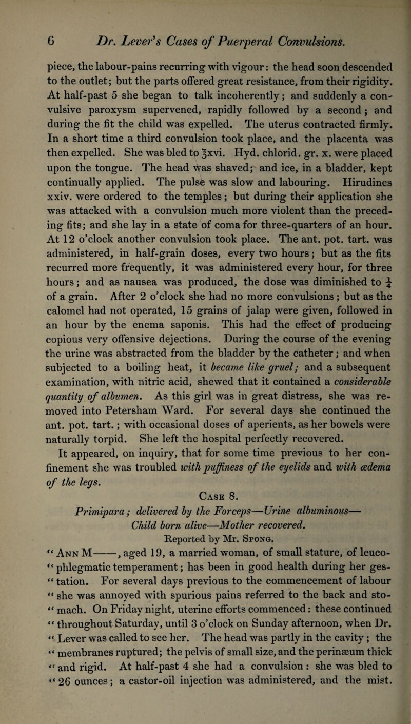 piece, the labour-pains recurring with vigour: the head soon descended to the outlet; but the parts offered great resistance, from their rigidity. At half-past 5 she began to talk incoherently; and suddenly a con¬ vulsive paroxysm supervened, rapidly followed by a second j and during the fit the child was expelled. The uterus contracted firmly. In a short time a third convulsion took place, and the placenta was then expelled. She was bled to ^xvi. Hyd. chlorid. gr. x. were placed upon the tongue. The head was shaved; and ice, in a bladder, kept continually applied. The pulse was slow and labouring. Hirudines xxiv. were ordered to the temples; but during their application she was attacked with a convulsion much more violent than the preced¬ ing fits; and she lay in a state of coma for three-quarters of an hour. At 12 o’clock another convulsion took place. The ant. pot. tart, was administered, in half-grain doses, every two hours; but as the fits recurred more frequently, it was administered every hour, for three hours; and as nausea was produced, the dose was diminished to % of a grain. After 2 o’clock she had no more convulsions; but as the calomel had not operated, 15 grains of jalap were given, followed in an hour by the enema saponis. This had the effect of producing copious very offensive dejections. During the course of the evening the urine was abstracted from the bladder by the catheter; and when subjected to a boiling heat, it became like gruel; and a subsequent examination, with nitric acid, shewed that it contained a considerable quantity of albumen. As this girl was in great distress, she was re¬ moved into Petersham Ward. For several days she continued the ant. pot. tart.; wfith occasional doses of aperients, as her bowels were naturally torpid. She left the hospital perfectly recovered. It appeared, on inquiry, that for some time previous to her con¬ finement she was troubled with puffiness of the eyelids and with cedema of the legs. Case 8. Primipara ; delivered by the Forceps—Urine albuminous— Child born alive—Mother recovered. Reported by Mr. Spong. “ Ann M-, aged 19, a married woman, of small stature, of leuco- “ phlegmatic temperament; has been in good health during her ges- “ tation. For several days previous to the commencement of labour “ she was annoyed with spurious pains referred to the back and sto- “ mach. On Friday night, uterine efforts commenced: these continued “ throughout Saturday, until 3 o’clock on Sunday afternoon, when Dr. “ Lever was called to see her. The head was partly in the cavity; the “ membranes ruptured; the pelvis of small size, and the perinseum thick «* and rigid. At half-past 4 she had a convulsion : she was bled to “26 ounces; a castor-oil injection was administered, and the mist.
