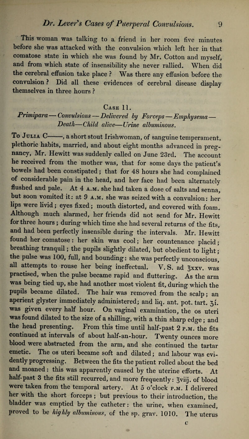 This woman was talking to a friend in her room five minutes before she was attacked with the convulsion which left her in that comatose state in which she was found by Mr. Cotton and myself, and from which state of insensibility she never rallied. When did the cerebral effusion take place ? Was there any effusion before the convulsion ? Did all these evidences of cerebral disease display themselves in three hours ? Case 11. Primipara — Convulsions — Delivered by Forceps — Emphysema — Death—Child alive—Urine albuminous. To Julia C-, a short stout Irishwoman, of sanguine temperament, plethoric habits, married, and about eight months advanced in preg¬ nancy, Mr. Hewitt was suddenly called on June 23rd. The account he received from the mother was, that for some days the patient’s bowels had been constipated; that for 48 hours she had complained of considerable pain in the head, and her face had been alternately flushed and pale. At 4 a.m. she had taken a dose of salts and senna, but soon vomited it: at 9 a.m. she was seized with a convulsion: her lips were livid; eyes fixed; mouth distorted, and covered with foam. Although much alarmed, her friends did not send for Mr. Hewitt for three hours ; during which time she had several returns of the fits, and had been perfectly insensible during the intervals. Mr. Hewitt found her comatose : her skin was cool; her countenance placid; breathing tranquil; the pupils slightly dilated, but obedient to light; the pulse was 100, full, and bounding: she was perfectly unconscious, all attempts to rouse her being ineffectual. V. S. ad ^xxv. was practised, when the pulse became rapid and fluttering. As the arm was being tied up, she had another most violent fit, during which the pupils became dilated. The hair was removed from the scalp; an aperient glyster immediately administered; and liq. ant. pot. tart. 51. was given every half hour. On vaginal examination, the os uteri was found dilated to the size of a shilling, with a thin sharp edge; and the head presenting. From this time until half-past 2 p.m. the fits continued at intervals of about half-an-hour. Twenty ounces more blood were abstracted from the arm, and she continued the tartar emetic. The os uteri became soft and dilated; and labour was evi¬ dently progressing. Between the fits the patient rolled about the bed and moaned : this was apparently caused by the uterine efforts. At half-past 3 the fits still recurred, and more frequently: ^viij. of blood were taken from the temporal artery. At 5 o’clock p.m. I delivered her with the short forceps ; but previous to their introduction, the bladder was emptied by the catheter: the urine, when examined, proved to be highly albuminous, of the sp. grav. 1010. The uterus c