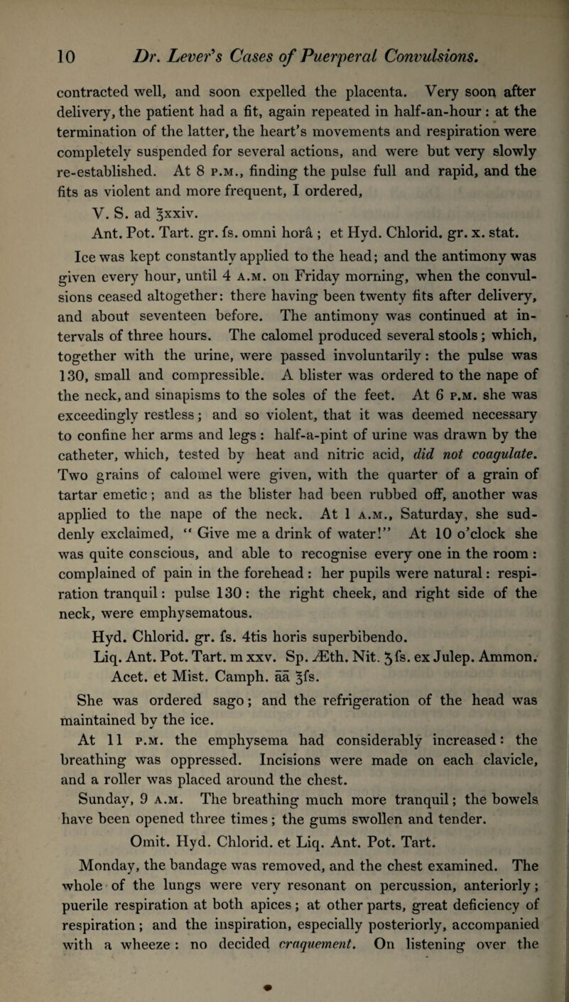 contracted well, and soon expelled the placenta. Very soon after delivery, the patient had a fit, again repeated in half-an-hour: at the termination of the latter, the heart’s movements and respiration were completely suspended for several actions, and were but very slowly re-established. At 8 p.m., finding the pulse full and rapid, and the fits as violent and more frequent, I ordered, V. S. ad 3xxiv. Ant. Pot. Tart. gr. fs. omni hora ; et Hyd. Chlorid. gr. x. stat. Ice was kept constantly applied to the head; and the antimony was given every hour, until 4 a.m. on Friday morning, when the convul¬ sions ceased altogether: there having been twenty fits after delivery, and about seventeen before. The antimony was continued at in¬ tervals of three hours. The calomel produced several stools; which, together with the urine, were passed involuntarily : the pulse was 130, small and compressible. A blister was ordered to the nape of the neck, and sinapisms to the soles of the feet. At 6 p.m. she was exceedingly restless; and so violent, that it was deemed necessary to confine her arms and legs: half-a-pint of urine was drawn by the catheter, which, tested by heat and nitric acid, did not coagulate. Two grains of calomel were given, with the quarter of a grain of tartar emetic ; and as the blister had been rubbed off, another was applied to the nape of the neck. At 1 a.m., Saturday, she sud¬ denly exclaimed, “ Give me a drink of water!” At 10 o’clock she was quite conscious, and able to recognise every one in the room: complained of pain in the forehead : her pupils were natural: respi¬ ration tranquil: pulse 130 : the right cheek, and right side of the neck, were emphysematous. Hyd. Chlorid. gr. fs. 4tis horis superbibendo. Liq. Ant. Pot. Tart, m xxv. Sp. H£th. Nit. 5fs. ex Julep. Ammon. Acet. et Mist. Camph. aa ^fs. She was ordered sago; and the refrigeration of the head was maintained bv the ice. •r At 11 p.m. the emphysema had considerably increased: the breathing was oppressed. Incisions were made on each clavicle, and a roller was placed around the chest. Sunday, 9 a.m. The breathing much more tranquil; the bowels have been opened three times; the gums swollen and tender. Omit. Hyd. Chlorid. et Liq. Ant. Pot. Tart. Monday, the bandage was removed, and the chest examined. The whole of the lungs were very resonant on percussion, anteriorly; puerile respiration at both apices; at other parts, great deficiency of respiration; and the inspiration, especially posteriorly, accompanied with a wheeze: no decided craquement. On listening over the