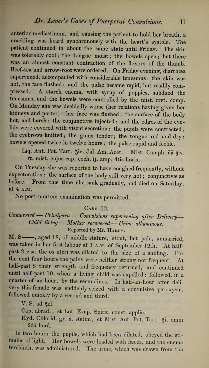 anterior mediastinum, and causing the patient to hold her breath, a crackling was heard synchronously with the heart’s systole. The patient continued in about the same state until Friday. The skin was tolerably cool; the tongue moist; the bowels open; but there was an almost constant contraction of the flexors of the thumb. Beef-tea and arrow-root were ordered. On Friday evening, diarrhoea supervened, accompanied with considerable tenesmus : the skin was hot, the face flushed; and the pulse became rapid, but readily com¬ pressed. A starch enema, with syrup of poppies, subdued the tenesmus, and the bowels were controlled by the mist. cret. comp. On Monday she was decidedly worse (her relations having given her kidneys and porter) ; her face was flushed; the surface of the body hot, and harsh ; the conjunctive injected; and the edges of the eye¬ lids were covered with viscid secretion ; the pupils were contracted ; the eyebrows knitted; the gums tender; the tongue red and dry; bowels opened twice in twelve hours; the pulse rapid and feeble. Liq. Ant. Pot. Tart. 5iv. Jul. Am. Acet. Mist. Camph. aa ^iv. ft. mist, cujus cap. coch. ij. amp. 4tis horis. On Tuesday she was reported to have coughed frequently, without expectoration ; the surface of the body still very hot; conjunctivae as before. From this time she sank gradually, and died on Saturday, at 4 a,m. No post-mortem examination was permitted. Case 12. Unmarried Primipara — Convulsions supervening after Delivery— Child living — Mother recovered — Urine albuminous. Reported by Mr. Hardy. S , aged 18, of middle stature, stout, but pale, unmarried, was taken in her first labour at 1 a.m. of September 12th. At half¬ past 2 p.m. the os uteri was dilated to the size of a shilling. For the next four hours the pains were neither strong nor frequent. At half-past 8 their strength and frequency returned, and continued until half-past 10, when a living child was expelled; followed, in a quarter of an hour, by the secundines. In half-an-hour after deli¬ very this female was suddenly seized with a convulsive paroxysm, followed quickly by a second and third. V. S. ad 3x1. Cap. abrad.; et Lot. Evap. Spirit, const, applic. Hyd. Chlorid. gr. x. statim; et Mist. Ant. Pot. Tart. |i. omni 2da hora. In two hours the pupils, which had been dilated, obeyed the sti¬ mulus of light. Her bowels were loaded with faeces, and the enema terebinth, was administered. The urine, which was drawn from the